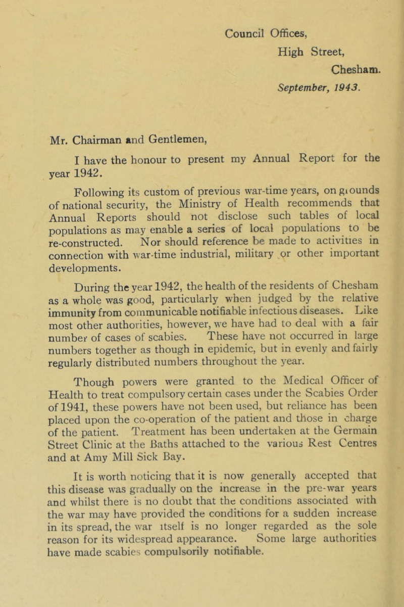 Council Offices, High Street, Chesham. September, 1943. Mr. Chairman and Gentlemen, I have the honour to present my Annual Report for the year 1942. Following its custom of previous war-time years, ongiounds of national security, the Ministry of Health recommends that Annual Reports should not disclose such tables of local populations as may enable a series of local populations to be re-constructed. Nor should reference be made to activities in connection with war-time industrial, military or other important developments. During the year 1942, the health of the residents of Chesham as a whole was good, particularly when judged by the relative immunity from communicable notifiable infectious diseases. Like most other authorities, however, we have had to deal with a fair number of cases of scabies. These have not occurred in large numbers together as though in epidemic, but in evenly and fairly regularly distributed numbers throughout the year. Though powers were granted to the Medical Officer of Health to treat compulsory certain cases under the Scabies Order of 1941, these powers have not been used, but reliance has been placed upon the co-operation of the patient and those in charge of the patient. Treatment has been undertaken at the Germain Street Clinic at the Baths attached to the various Rest Centres and at Amy Mill Sick Bay. It is worth noticing that it is now generally accepted that this disease was gradually on the increase in the pre-w'ar years and whilst there is no doubt that the conditions associated with the war may have provided the conditions for a sudden increase in its spread, the war itself is no longer regarded as the sole reason for its widespread appearance. Some large authorities have made scabies compulsorily notifiable.