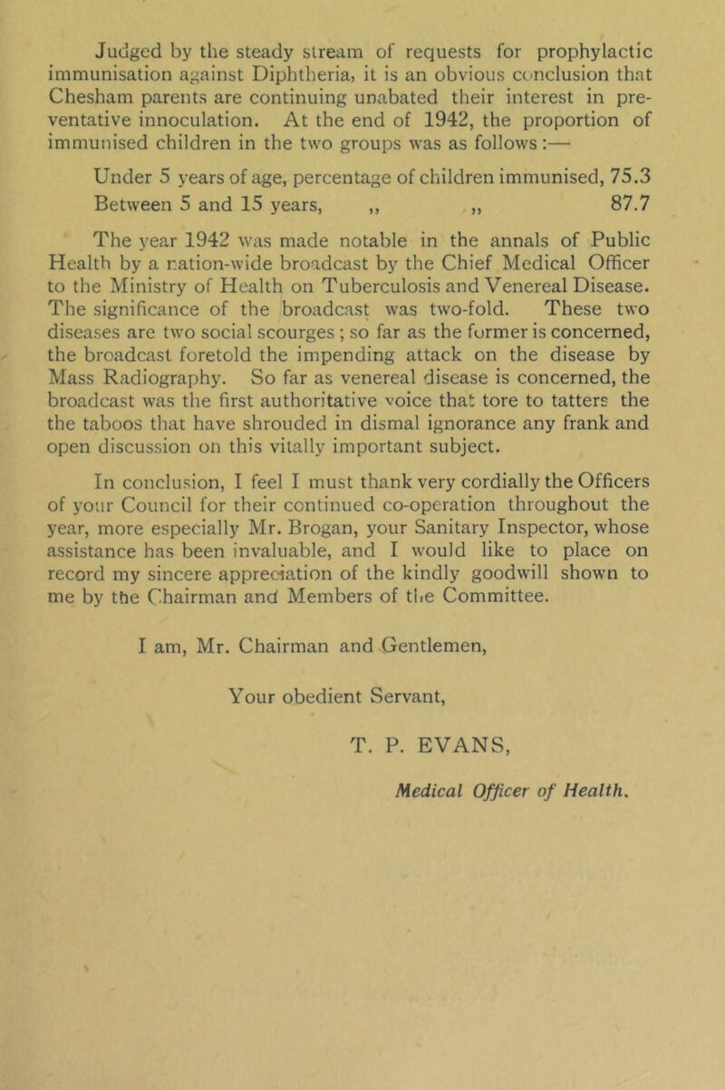 Judged by the steady stream of requests for prophylactic immunisation against Diphtheria, it is an obvious conclusion that Chesham parents are continuing unabated their interest in pre- ventative innoculation. At the end of 1942, the proportion of immunised children in the two groups was as follows:— Under 5 years of age, percentage of children immunised, 75.3 Between 5 and 15 years, ,, „ 87.7 The year 1942 was made notable in the annals of Public Health by a nation-wide broadcast by the Chief Medical Officer to the Ministry of Health on Tuberculosis and Venereal Disease. The significance of the broadcast was two-fold. These two diseases arc two social scourges ; so far as the former is concerned, the broadcast foretold the impending attack on the disease by Mass Radiography. So far as venereal disease is concerned, the broadcast was the first authoritative voice that tore to tatters the the taboos that have shrouded in dismal ignorance any frank and open discussion on this vitally important subject. In conclusion, I feel I must thank very cordially the Officers of your Council for their continued co-operation throughout the year, more especially Mr. Brogan, your Sanitary Inspector, whose assistance has been invaluable, and I would like to place on record my sincere appreciation of the kindly goodwill shown to me by the Chairman and Members of the Committee. I am, Mr. Chairman and Gentlemen, Your obedient Servant, T. P. EVANS,