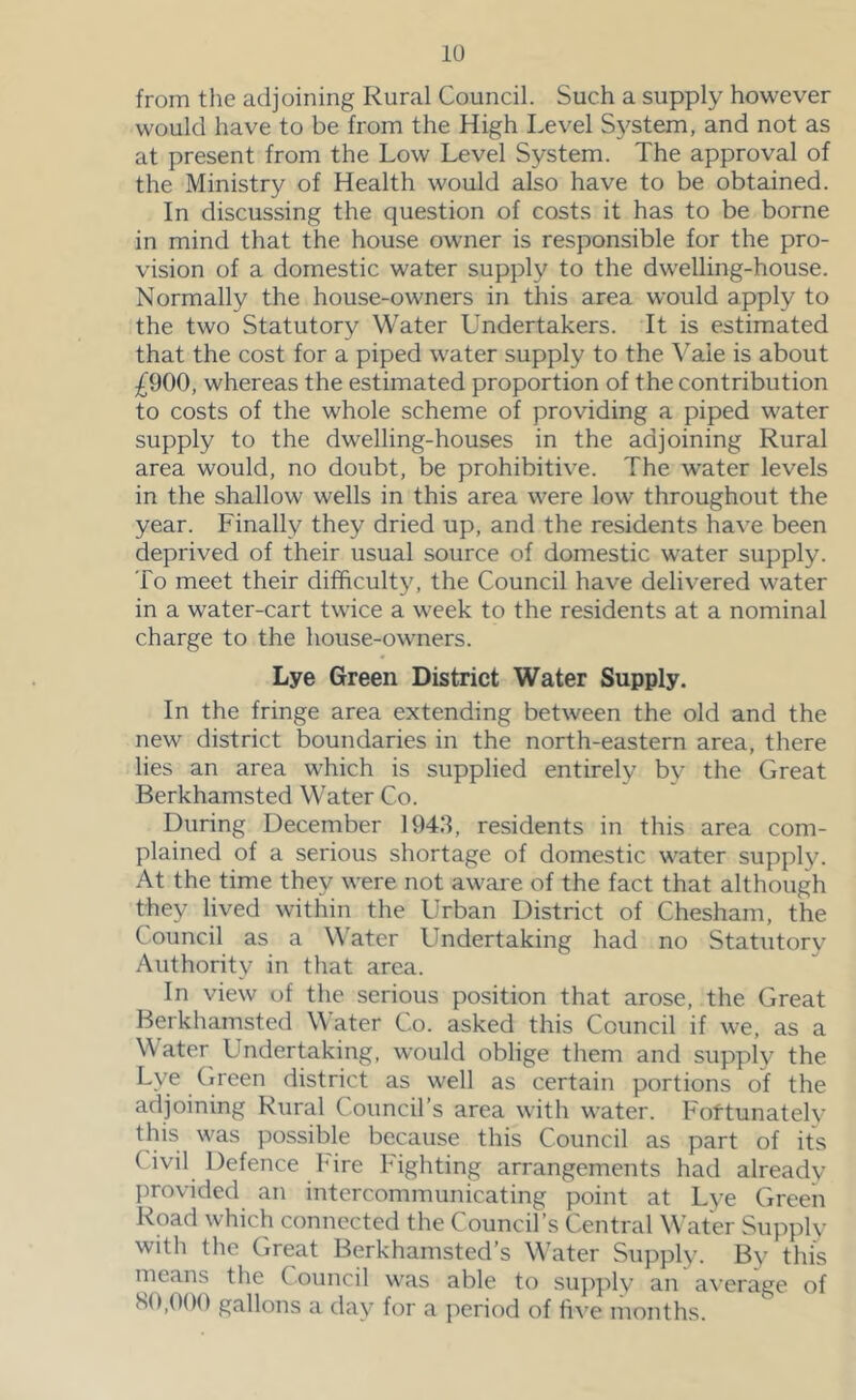 from the adjoining Rural Council. Such a supply however would have to be from the High Level S\^stem, and not as at present from the Low Level System. The approval of the Ministry of Health would also have to be obtained. In discussing the question of costs it has to be borne in mind that the house owner is responsible for the pro- vision of a domestic water supply to the dwelling-house. Normally the house-owners in this area would apply to the two Statutory Water Undertakers. It is estimated that the cost for a piped water supply to the Vale is about ^^900, whereas the estimated proportion of the contribution to costs of the whole scheme of providing a piped water supply to the dwelling-houses in the adjoining Rural area would, no doubt, be prohibitive. The water levels in the shallow wells in this area were low throughout the year. Finally they dried up, and the residents have been deprived of their usual source of domestic water supply. To meet their difficulty, the Council have delivered water in a water-cart twice a week to the residents at a nominal charge to the house-owners. Lye Green District Water Supply. In the fringe area extending between the old and the new district boundaries in the north-eastern area, there lies an area which is supplied entirely by the Great Berkhamsted Water Co. During December 1943, residents in this area com- plained of a serious shortage of domestic water supply. At the time they were not aware of the fact that although they lived within the Urban District of Chesham, the Council as a W'ater Undertaking had no Statutory Authority in that area. In view of the serious position that arose, the Great Berkhamsted Water Co. asked this Council if we, as a Water Undertaking, would oblige them and supply the district as well as certain portions of the adjoining Rural Council’s area with water. Foftunately this was possible because this Council as part of its Civil Defence hire Fighting arrangements had already I)rovided an intercommunicating point at Lye Greeli Road which connected the Council’s Central Water Supply with the Great Berkhamsted’s W’ater Supply. By this means the Council was able to supply an a\'erage of HO,000 gallons a day for a period of five months.