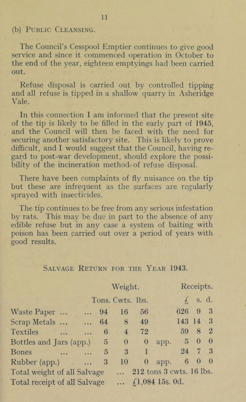 (b) Public Cleansing. The Council’s Cesspool Emptier continues to give good service and since it commenced operation in October to the end of the year, eighteen emptyings had been carried out. Refuse disposal is carried out by controlled tipping and all refuse is tipped in a shallow quarry in Asheridge Vale. In this connection I am informed that the present site of the tip is likely to be filled in the early part of 1945, and the Council will then be faced with the need for securing another satisfactory site. This is likely to prove difficult, and I would suggest that the Council, having re- gard to post-war development, should explore the possi- bility of the incineration method-of refuse disposal. There have been complaints of fly nuisance on the tip but these are infrequent as the surfaces are regularly sprayed with insecticides. The tip continues to be free from any serious infestation by rats. This may be due in part to the absence of any edible refuse but in any case a system of baiting with poison has been carried out over a period of years with good results. Salvage Return for the Year 194:3. Weight. Receipts. Tons. Cwts. lbs. £ s. d. Waste Paper ... 94 16 56 626 9 3 Scrap Metals ... 64 8 49 143 14 3 Textiles 6 4 72 59 8 2 Bottles and Jars (app.) 5 0 0 app. 5 0 0 Bones 5 3 1 24 7 3 Rubber (app.) 3 10 0 app. 6 0 0 Total weight of all Salvage ... 212 tons 3 cwts. 16 lbs. Total receipt of all Salvage ... £1,084 15s. Od.