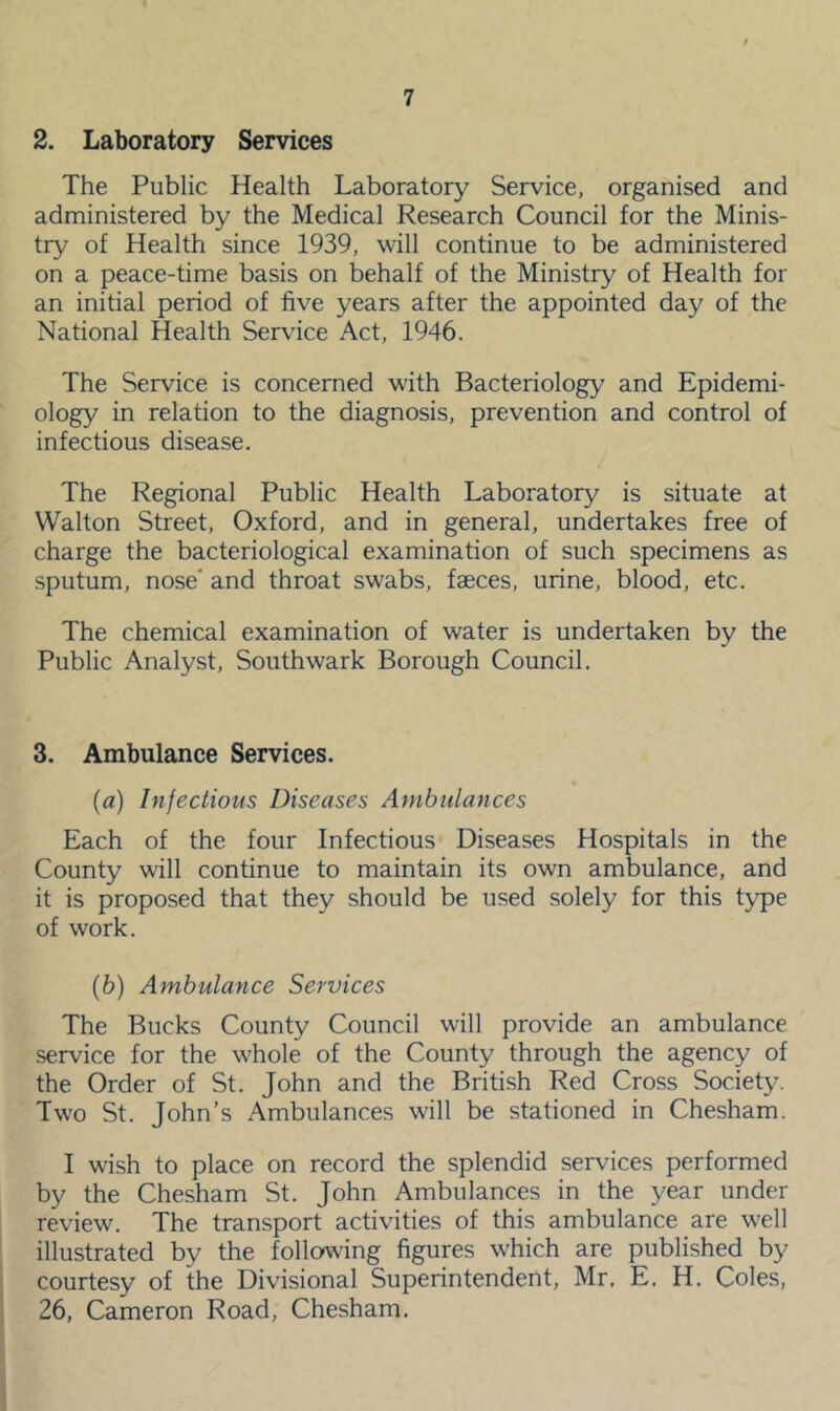 2. Laboratory Services The Public Health Laboratory Service, organised and administered by the Medical Research Council for the Minis- try of Health since 1939, will continue to be administered on a peace-time basis on behalf of the Ministry of Health for an initial period of five years after the appointed day of the National Health Service Act, 1946. The Service is concerned with Bacteriology and Epidemi- ology in relation to the diagnosis, prevention and control of infectious disease. The Regional Public Health Laboratory is situate at Walton Street, Oxford, and in general, undertakes free of charge the bacteriological examination of such specimens as sputum, nose' and throat swabs, faeces, urine, blood, etc. The chemical examination of water is undertaken by the Public Analyst, Southwark Borough Council. 3. Ambulance Services. (а) Infectious Diseases Ambulances Each of the four Infectious Diseases Hospitals in the County will continue to maintain its own ambulance, and it is proposed that they should be used solely for this type of work. (б) Ambulance Services The Bucks County Council will provide an ambulance service for the whole of the County through the agency of the Order of St. John and the British Red Cross Society. Two St. John’s Ambulances will be stationed in Chesham. I wish to place on record the splendid services performed by the Chesham St. John Ambulances in the year under review. The transport activities of this ambulance are well illustrated by the following figures which are published by courtesy of the Divisional Superintendent, Mr, E, H. Coles, 26, Cameron Road, Chesham,