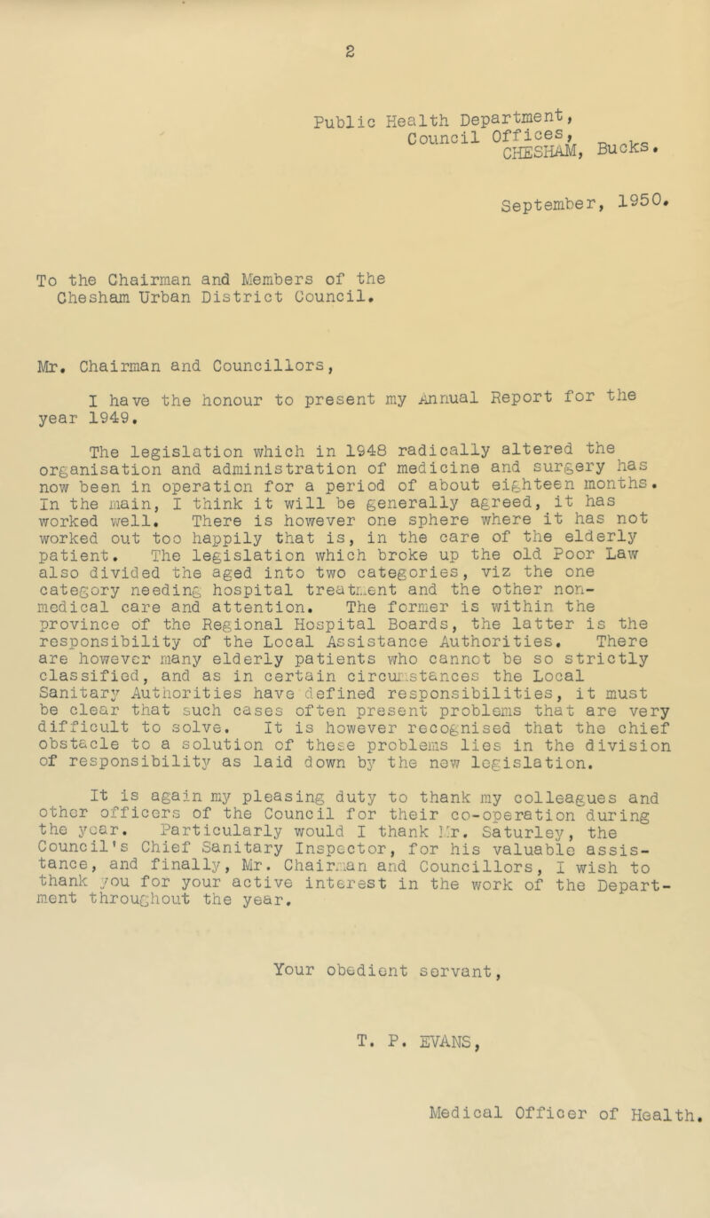 Public Health Department, Council Offiahs, CliESIiAM, Bucks• September, 1950. To the Chairman and Members of the Chesham Urban District Council. Mr. Chairman and Councillors, I have the honour to present my jinnual Report for the year 1949, The legislation which in 1948 radically altered the organisation and administration of medicine and surgery has now been in operation for a period of about eighteen months. In the main, I think it will be generally agreed, it has worked well. There is however one sphere where it has not worked out too happily that is, in the care of the elderly patient. The legislation which broke up the old Poor Law also divided the aged into two categories, viz the one category needing hospital treatment and the other non- medical care and attention. The former is within the province of the Regional Hospital Boards, the latter is the responsibility of the Local Assistance Authorities, There are however many elderly patients who cannot be so strictly classified, and as in certain circui;istances the Local Sanitary Authorities have defined responsibilities, it must be clear that such cases often present problems that are very difficult to solve. It is however recognised that the chief obstacle to a solution of these problems lies in the division of responsibility as laid down by the nev/ legislation. It is again my pleasing duty to thank my colleagues and other officers of the Council for their co-operation during the year. Particularly would I thank I.:r. Saturley, the Council’s Chief Sanitary Inspector, for his valuable assis- tance, and finally, Mr. Chairman and Councillors, I wish to thank you for your active interest in the work of the Depart- ment throughout the year. Your obedient servant, T. P. EVANS,