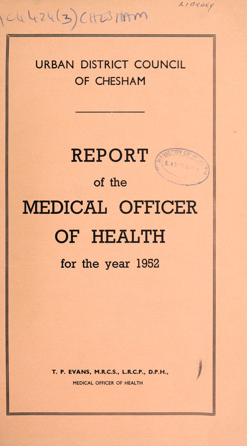 X / ^ \ C^ ^ = X“'' ’ URBAN DISTRICT COUNCIL OF CHESHAM REPORT ■ of the MEDICAL OFFICER OF HEALTH for the year 1952 T. P. EVANS, M.R.C.S., L.R.C.P., D.P.H.,