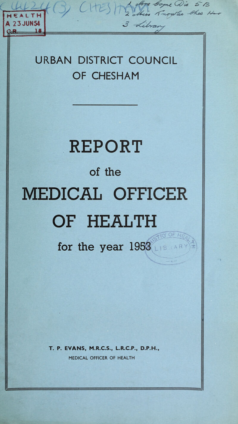 HEAL TH A 23JUN54 *- U -—i y e>) I / <yrfr7*S C s&ia ±> /S -^^<3 /4-'*r URBAN DISTRICT COUNCIL OF CHESHAM REPORT of the MEDICAL OFFICER OF HEALTH \ —V-' for the year 1953 ■s . A R T. P. EVANS, M.R.C.S., L.R.C.P., D.P.H.,