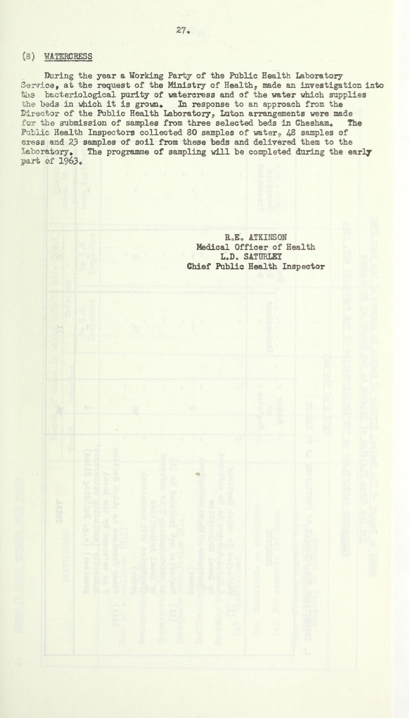 (8) WATSRCHESS Bu.ring the year a tiorking Party of the Public Health Laboratoiy Service, at the request of the Ministry of Healthy made an investigation into the bacteriologies purity of watercress and of the water which supplies the beds in which it is grown. In response to an approach from the Director of the Public Health Laboratoryp Luton arrangements were made for the submission of samples from three selected beds in Chesham, The Fabiici Health Inspectors collected 80 samples of waterp 48 samples of cress and 23 samples of soil from these beds and delivered them to the laboratory. The programme of sampling will be completed during the early part of 1963* R,Eo ATKINSON Medical Officer of Health L.D. SATimiSI Chief Public Health Inspector