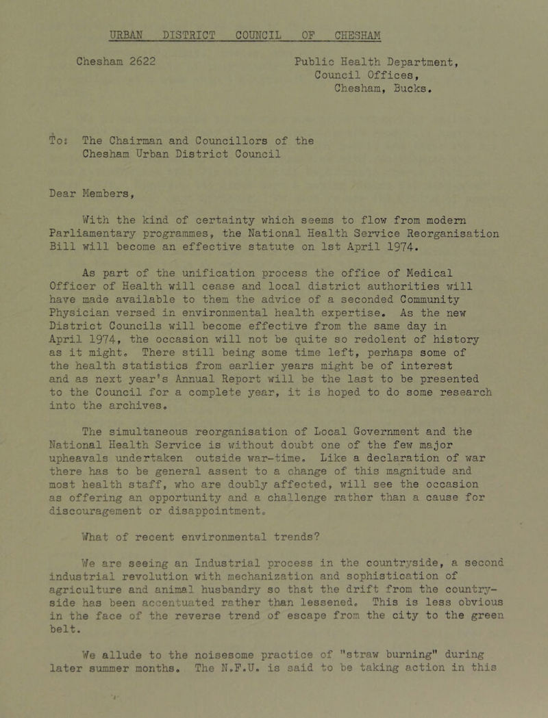 Chesham 2622 Public Health Department, Council Offices, Chesham, Bucks. Tos The Chairman and Councillors of the Chesham Urban District Council Dear Members, With the kind of certainty which seems to flow from modem Parliamentary programmes, the National Health Service Reorganisation Bill will become an effective statute on 1st April 1974. As part of the unification process the office of Medical Officer of Health will cease and local district authorities will have made available to them the advice of a seconded Community Physician versed in environmental health expertise. As the new District Councils will become effective from the same day in April 1974» the occasion will not be quite so redolent of history as it might. There still being some time left, perhaps some of the health statistics from earlier years might be of interest and as next year’s Annual Report will be the last to be presented to the Council for a complete year, it is hoped to do some research into the archives. The simultaneous reorganisation of Local Government and the National Health Service is v/ithout doubt one of the few major upheavals undertaken outside war-time. Like a declaration of war there has to be general assent to a change of this magnitude and most health staff, who are doubly affected, will see the occasion as offering an opportunity and a challenge rather than a cause for discouragement or disappointment. \^hat of recent environmental trends? \'Je are seeing an Industrial process in the countryside, a second industrial revolution with mechanization and sophistication of agriculture and animal husbandry so that the drift from the country- side has been accentuated rather than lessened. This is less obvious in the face of the reverse trend of escape from the city to the green belt. We allude to the noisesome practice of straw burning during later summer months. The N.P.U. is said to be taking action in this