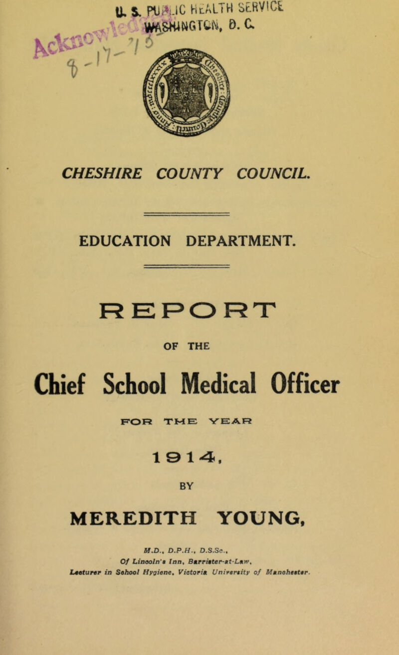 U. S. HlALTH St.RVlCt WA8WWGTU. D. C. CHESHIRE COUNTY COUNCIL, EDUCATION DEPARTMENT. REPORT OF THE Chief School Medical Officer F'OR TME YEAR 19 14, BY MEREDITH YOUNG. M.D., D.P.H.. D.S.Sc.. Of Liaooln't Ian, BMrri»ter-Mt-Lmw, Ltoturer in Sohool Hygiene, Vietorin Unirereity of Mtnoheeter.