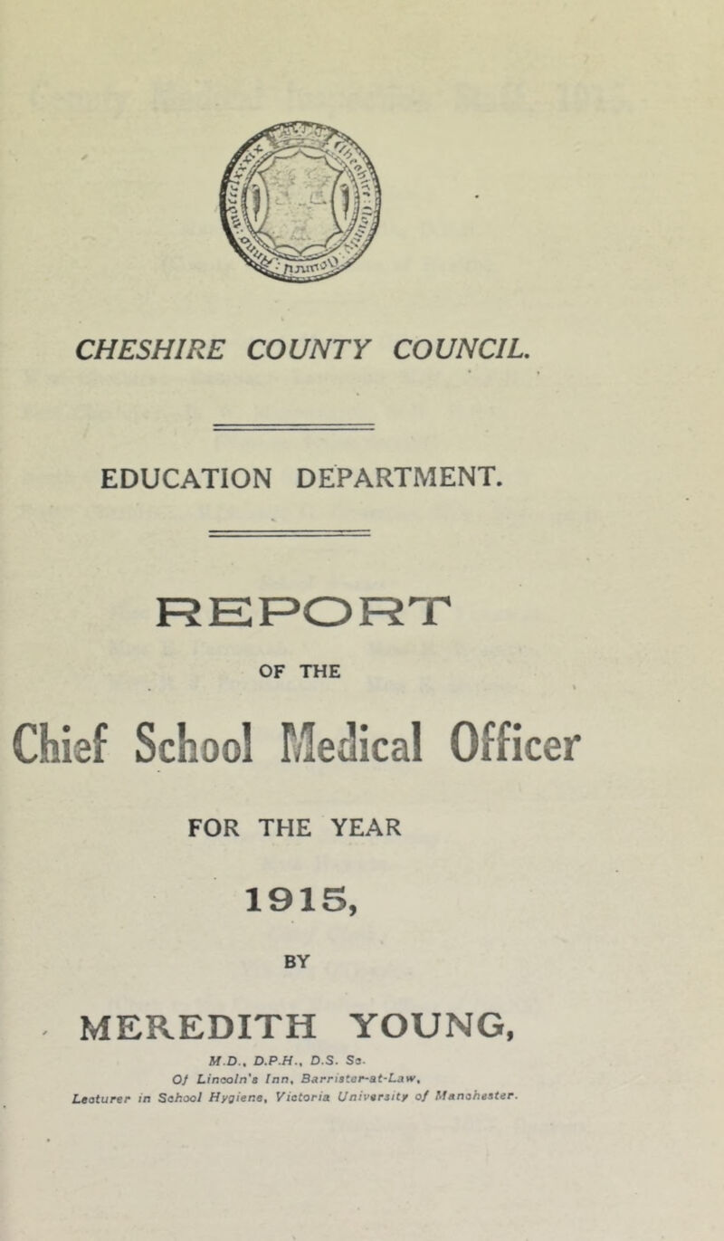 CHESHIRE COUNTY COUNCIL. EDUCATION DEPARTMENT. FJERORT OF THE . \ Chief School Medical Officer FOR THE YEAR 1915, BY MEREDITH YOUNG, M.D., D.P.H., D.S. S3. 01 Linaoln'a Inn, Barriater-at-Law, Leoturer in Sahool Hygiene, Victoria University of Manchester.