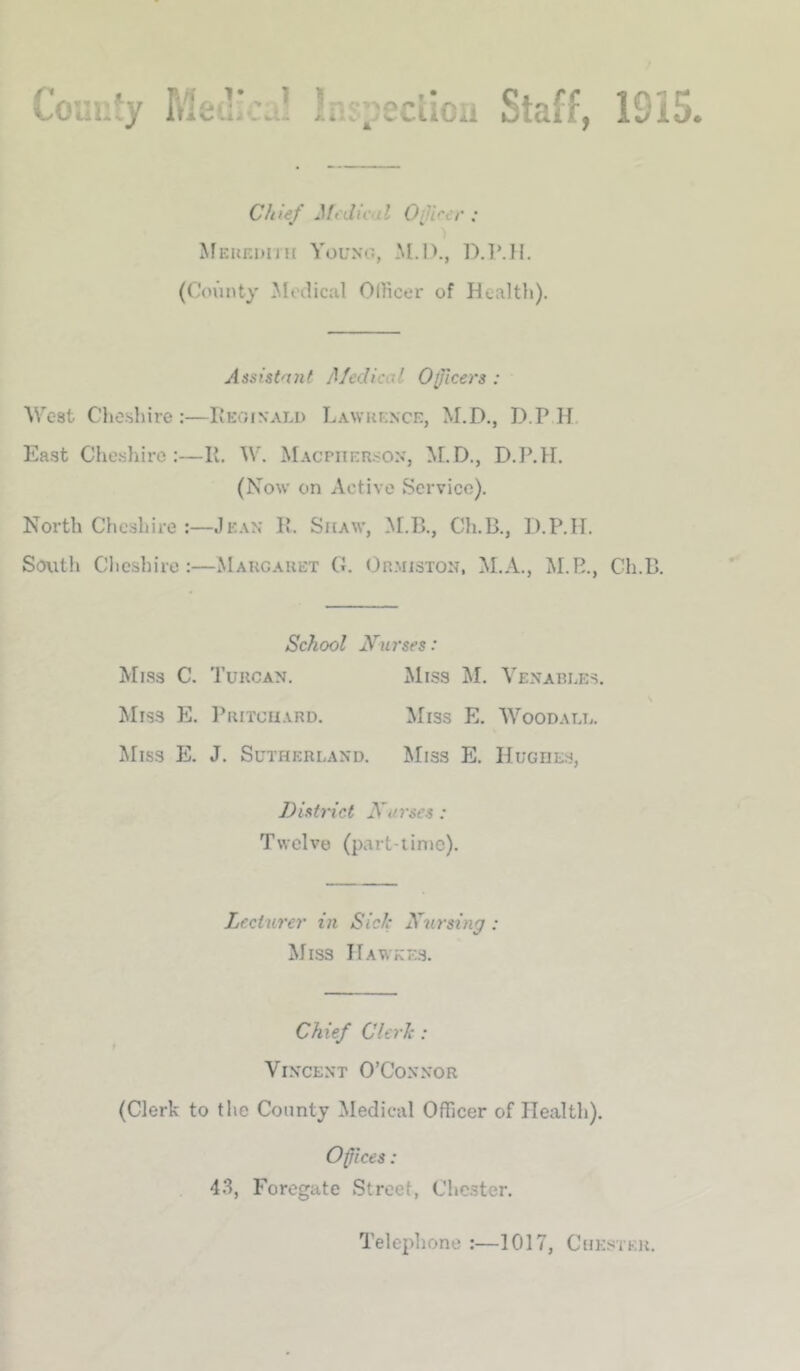 Couufy Ins^eclicu Staff, 1915. Chief Medical Oijircr : Meuf.duh Young, M.!)., D.TMI. (County ^iloilical OlFicer of Healtli). Assistniit Medical Officers : West Cljoshire ;—Leoinali) Lawkence, M.D., D.P H. East Cheshire:—11. W. Macpiier.<on, M.D., D.P.H. (Now on Active Service). Noi'th Cheshire :—Jean 1’. Shaw, M.B., Ch.B., D.P.II. South Chcsliire :—Maucauet G. Ormiston, M.A., M.E., Ch.B. School Nurses: Miss C. Tuucan. Miss M. Venables. Miss E. I’ritcii.vrd. Miss E. Woodall. Miss E. J. Sutherland. Miss E. Hughes, District Nurses: Twelve (part-iimc). Lecturer in Sick Nursing : Miss Hawke.s. Chief Clerk : Vincent O’Connor (Clerk to the County Medical Officer of Health). Offices: 43, Foregate Street, Chester. Telephone :—1017, Chesteh.