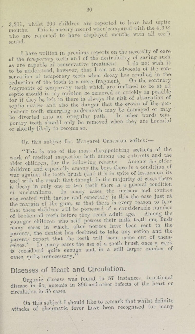 3,211, whiLst 200 chiMrcii nro rci'ortoO to luive had septic months. This is a sorry recur.1 whoircuinparod with the *4,308 who are roj>ortcd to have disj.laycd mouths with all teeth sound. I have written in previous reports on the necessity of care of the teniporanj teeth and of the desirability of saving such as are capable of conservative treatment. I do not wish it to be understood, however, that I am an advocate of the con- servation of temporary teeth when decay has resulted in the reduction of the tooth to a mere fragment, On the contrary fragments of temporary teeth which arc inclined to bo at all septic should in my opinion be removed as quickly as possible for if they be left'^in there is always the risk of absorption of septic matter and also the danger that the orowm of the per- manent tooth emerging underneath may bo damaged or may be diverted into an irregular jiath. In other words porarv teeth should only be removed when they are harmful or shortly likely to become so. On this subject Dr. Margaret Ormiston writes: “This is one of the most disappointing sections of the work of medical inspection both among the entrants and the older children, for the following reason.s. Among the older children and especially among the boys there is a condition of wmr against the tooth brush (and this in spite of Ic.ssons on its use) with the result that though in the majority of cases there is decay in only one or two teeth there is a^ general condition of unclcanlines.s. In many cases the incisors and canines are coated with tartar and especially is this the case just at the margin of the gum, so that there is every reason to fear that the.se children will lx; possessed of a considerable number of broken-off teeth before they reach adult age. Among the youn-’’Gr chil<lrcn 'vho still possess their niilk teeth one finds many° cases in which, after notices have been sent to the parents, the dentist has declined to take any action and the parents report that the teeth wdll ‘soon come out of them- selves.’ In manv cases the use of a tooth brush once a week is considered quite enough and, in a still larger numVjer of cases, quite unnecessary.” Diseases of Heart and Circulation. Organic disease was found in 57 instances, functional disease in 64, anocmia in 396 and other defects of the heart or circulation in 3.5 cases. On this subject I should like to remark that whilst definite attacks of rheumatic fever have been recognised for many