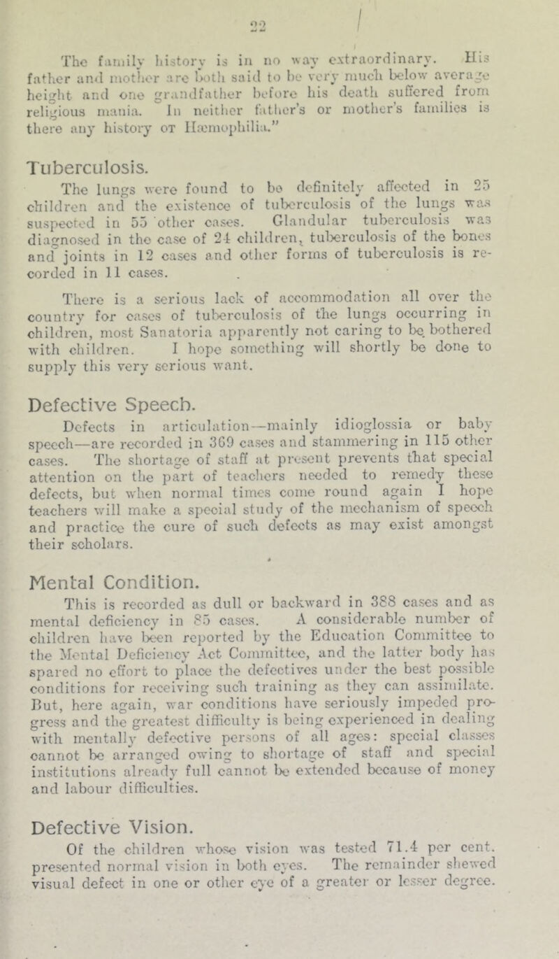 The fiWiiily liistory is in no wav extraordinary. His father and inotlior arc hoth said to he very niucli below average height and one gr.uidfather before bis death suffered from religious mania. In neitlicr father’s or mother’s families is there any history ox Ihomophilia.” Tuberculosis. The lungs were found to bo definitely affected in 2a children and the existence of tulx'rculosis of the lungs wa.s suspected in 55 other cases. Glandular tubcrculosi.s was diagnosed in the case of 24 children^ tulxirculosis of the ^ne.s and joints in 12 cases and other forms of tuberculosis is re- corded in 11 cases. There is a serious lack of accommodation all over the country for eases of tulx'rculosis of the lung.s occurring in children, most Sanatoria apparently not caring to Ix) bothered with children. I hope something will shortly be done to supply this very serious want. Defective Speech. Defects in articulation—mainly idioglossia or^ baby speech—are recorded in 3G0 cases and stammering in 115 other cases. The shortage of staff at present jirevents that special attention on the part of teachers needed to remedy these defects, but when normal times come round aain I hope teachers wdll make a special stutly of the mechanism of speech and practice the cure of such defects as may exist amongst their scholars. * Mental Condition. Tliis is recorded as dull or backward in 388 cases and as mental deficiency in 85 cases. A considerable numlxir of children have been reported by the Education Committee to the Mental Deficiency Act Committee, and the latter Ixidy has spared no effort to place the defectives under the best possible conditions for receiving such training as they can assimilate. But, here again, war conditions have seriously impeded pro- gress and the greatest difficulty is being experienced in dealing with mentally defective persons of all ages: special clasps cannot be arranged owing to shortage of staff and special institutions already full cannot W extended because of money ¥ and labour difficulties. Defective Vision. Of the children whose vision was tested 71.4 per cent, presented normal vision in both eyes. The remainder sliewcd visual defect in one or other eye of a greater or lesser degree.