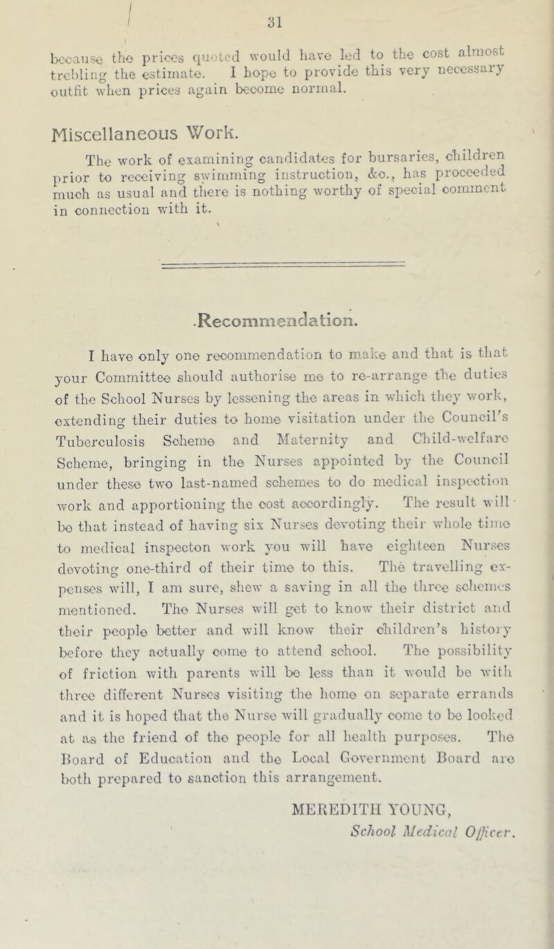 because the prices cpioted would have led to the cost almost trebling the estimate. I hope to provide this very necessary outfit when prices again become normal. Miscellaneous Work. The work of examining candidates for bursaries, children prior to receiving swimming instruction, &o., has proceeded much as usual and there is nothing worthy of special comment in connection with it. •Recommendation. I have only one rc'coiumendatlon to make and that is that your Committee should authorise me to re-arrange the duties of the School Nurses by lessoning the areas in which they work, extending their duties to home visitation under the Council’s Tuberculosis Scheme and Maternity and Child-welfare Scheme, bringing in the Nurses appointed by the Council under the.so two last-named schemes to do medical inspection work and apportioning the cost accordingly. The result will- ho that instead of having six Nurses devoting their whole time to medical inspector! work you will have eighteen Nurses devoting one-third of their time to this. The travelling ex- penses will, I am sure, shew a saving in all the three schemes nientioncd. The Nurses will get to know their district and their people better and will know their children’s history before they actually come to attend school. The possibility of friction with parents will be less than it would bo with three different Nurses visiting the homo on separate errands and it is hoped that the Nurse will gradually come to be looked at as tlic friend of tho people for all health purposes. The Hoard of Education and the Local Government Board arc Iroth prepared to sanction this arrangement. MEREDITH YOUNG, School Medical Officer.