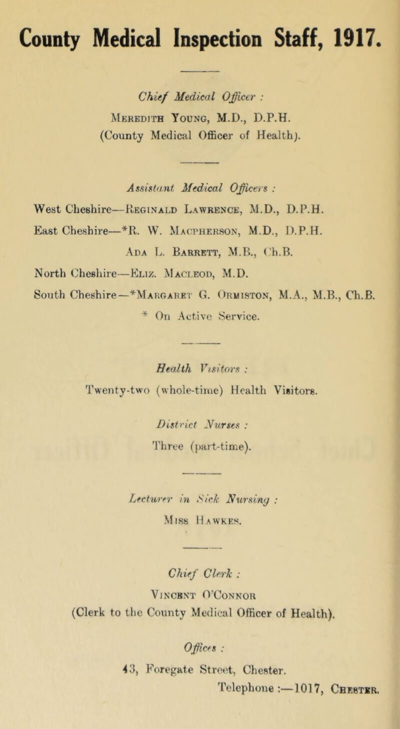 Chief Medical Officer : Meredith Young, M.D., D.P.H. (County Medical Officer of Health). Assistant Medical Officers ; West Cheshire—Reginald Lawrence, M.D., D.P.H. East Cheshire—^R. W. Macpherson, M.D., D.P.H. Ada L. Barrett, M.B., ( h.B. North Cheshire—Kliz. Maci.eod, M.D. South Cheshire—^Margaret 0. Ormiston, M.A., M.B., Ch.B. * On .Active Service. Health Visitors : Twenty-two (whole-time) Health Visitors. District Nurses : Three ({)art-tin'ie). Lecturer in S'/VA‘ Nursiny ; Miss Hawkes. Chief Clerk : ViNCBNT O'Connor (Clerk to the County Medical Officer of Health). Offices : 43, Foregate Strot^t, Chester. Telephone;—1017, Chester.