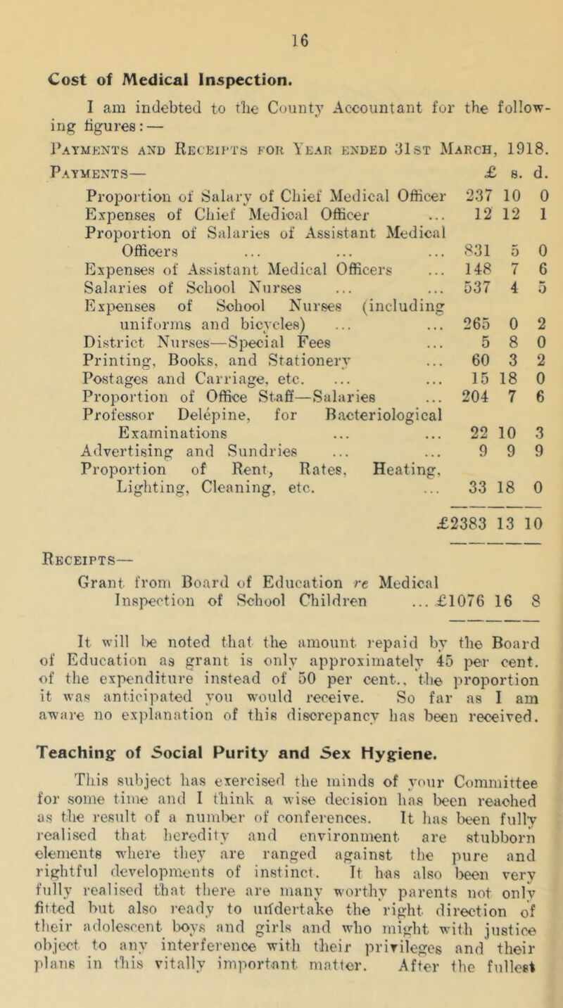 Cost of Medical Inspection. I awi indebted to tlie County Accountant for the follow- ing figures: — Paymknts and Receii'Ts for Year ended 31st March, Payments— Projjortion of Salary of Chief Medical Officer Expenses of Chief Medical Officer Proportion of Salaries of Assistant Medical Officers Expenses of Assistant Medical Officers Salaries of School Nurses Expenses of School Nurses (including uniforms and bicycles) District Nurses—Special Fees Printing, Books, and Stationery Postages and Carriage, etc. Proportion of Office Staff—Salaries Professor Delepine, for Examinations Advertising and Sundries Proportion of Rent, Rates. Heating, Cleaning, etc. Bacteriological £ 237 12 831 148 537 265 5 60 15 204 22 9 1918. d. 8. 10 12 5 7 4 0 8 3 18 7 10 9 Lighting, 0 1 0 6 5 2 0 2 0 6 3 9 33 18 0 £2383 13 10 Receipts— Grant from Board of Education re Medical Inspection of School Cliildren £1076 16 8 It will l)e noted that the amount repaid by the Board of Education as grant is only approximately 45 per cent, of the expenditure instead of 50 per cent., the proportion it was anticipated you would receive. So far as I am aware no explanation of this discrepancy has been received. Teaching of Social Purity and Sex Hygiene. This subject has exercised the minds of your Committee for some time and I think a wise decision has been reached as the result of a numlxu- of conferences. It has been fully realised that heredity and environment are stubborn elements where they are ranged against the pure and rightful developments of instinct. It has also been very ftilly realised that there are many worthy parents not only fitted but also ready to mfderta'ke the right direction of t e 0 e e t ^ box s tt n d girls and who might with justice object to any interference with their privileges and their plans in this vitally important matter. After the fullest
