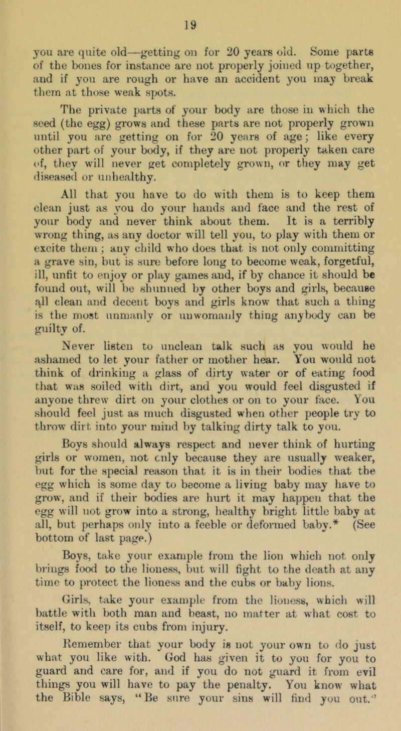 you are quite old—getting on for 20 years old. Some parts of the bones for instjince are not properly joined up together, and if you are rough or have an accident you may break tliem at those weak spots. The private parts of your body are those in which the seed (the egg) grows and these parts are not properly grown until you are getting on for 20 years of age; like every other part of your body, if they are not properly taken care of, they will never get completely grown, or they may get diseased or unhealthy. All that you have to do with them is to keep them clean just as you do your hands and face and the rest of your body and never think about them. It is a terribly wrong thing, as any doctor will tell you, to play with them or excite them ; any child who does that is not only committing a grave sin, but is sure before lotig to become weak, forgetful, ill, unfit to enjoy or play games and, if by chance it should be fotmd out, will be shunned by other boys and girls, because j\ll clean and decent boys and girls know that such a thing is the most unmanly or unwomanly thing anybody can be guilty of. Never listen to unclean talk such as you would he ashamed to let your father or mother hear. You would not think of drinking a glass of dirty water or of eating food that was soiled with dirt, and you would feel disgusted if anyone threw dirt on your clothes or on to your face. You should feel just as much disgusted when other people ti’y to throw dirt into your mind by talking dirty talk to you. Boys should always respect and never think of hirrting girls or women, not only because they are usually weaker, but for the special reasoti that it is in their bodies that the egg which is some day to become a living baby may have to grow, and if their botlies are hurt it may happen that the egg will not grow into a strong, healthy bright little baby at all, but perhaps only into a feeble or deformed baby.* (See bottom of last page.) Boys, take your example from the lion which not only lu’ings food to the lioness, but will fight to the death at any time to protect the lioness and the cubs or baby lions. (Jirls, take your example from the lioness, which will battle with both man and beast, no matter at what cost to itself, to keep its cubs from injury. Remember that your body is not your own to do just what you like with. God has given it to you for you to guard and care for, and if you do not guard it from evil things you will have to pay the penalty. You know- what the Bible says, “Be sure your sins will find you out.