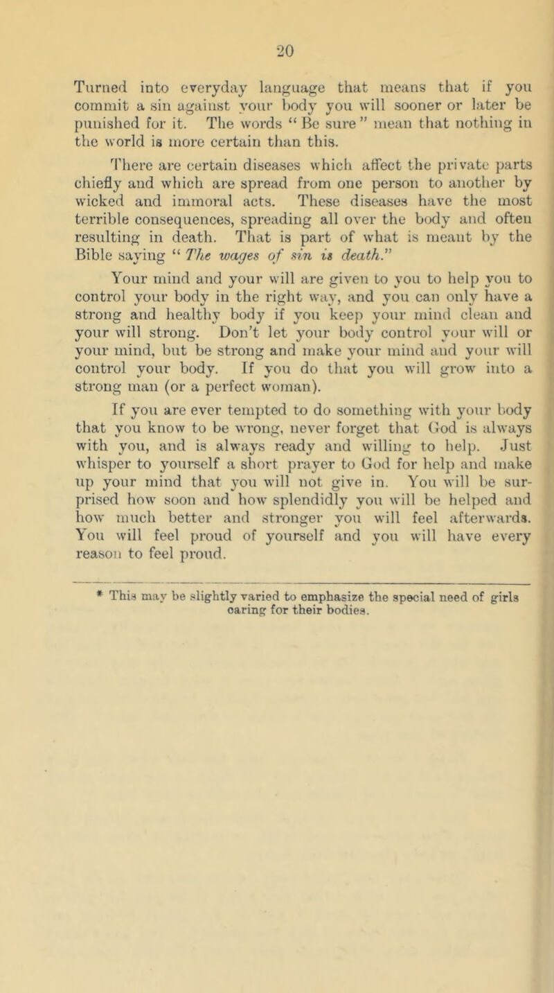 Turned into everyday language that means that if you commit a sin against your body you will sooner or later be punished for it. The words “ Be sure ” mean that nothing in the svorld is more certain than this. There are certain diseases whicli affect the private parts chiefly and which are spread from one person to another by wicked and iniinoral acts. These diseases have the most terrible consequences, spreading all over the body and often resulting in death. That is part of what is meant by the Bible saying “ The wages of sin is death. Your mind and your will are given to you to help you to control your body in tbe right way, and you can only have a strong and healthy body if you keep your mind clean and your will strong. Don’t let your body control your will or your mind, but be strong and make your mind and your will control your body. If you do that you will grow into a strong man (or a perfect woman). If you are ever tempted to do something with your l.ody that you know to be wrong, never forget that (5od is always with you, and is always ready and willing to help. Just whisper to yourself a short prayer to God for help and make xip your mind that you will not give in. You will be sur- prised how soon and how splendidly you will be helped and how much better and stronger you will feel afterwards. You will feel proud of yourself and you will have every reason to feel proud. * This may be .slightly varied to emphasize the special need of girls oaring for their bodies.