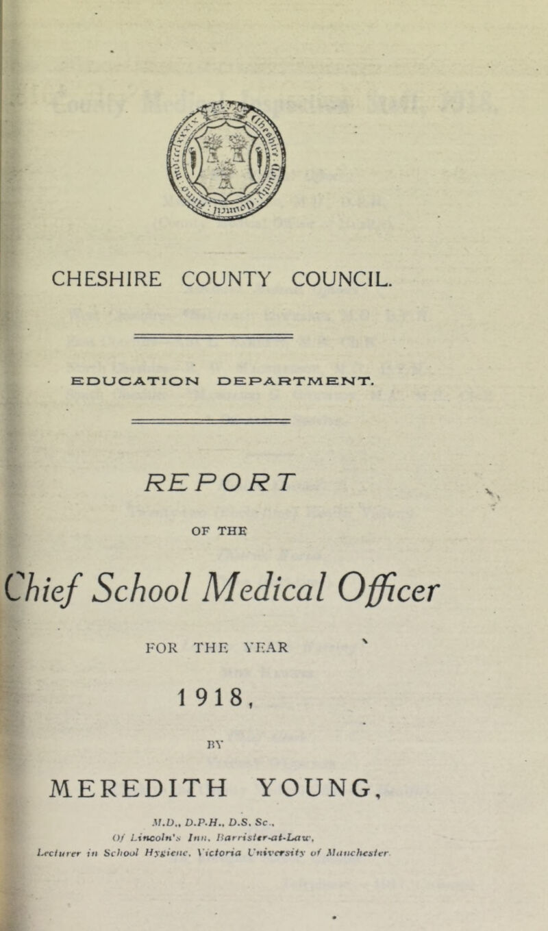EDUCATION DEPARTMENT, REPORT OF THE Chief School Medical Officer FOR THE YEAR ' 1918, RY MEREDITH YOUNG, M.D., D.P.H., D.S. Sc., Of Lincoln'.v Inn, llarrister^it-Latr, Lecturer in School Hygiene, \’ictoria University of Manchester