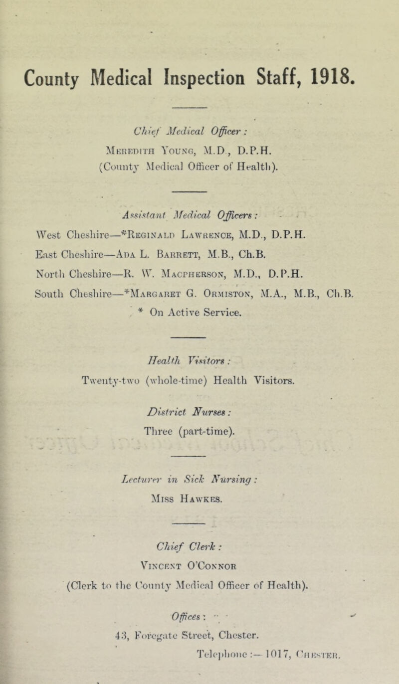County Medical Inspection Staff, 1918 C/n'et Medical Officer : Meredith Young, M.D, D.P.H. (County Medical Officer of Health). Assistant Medical Officers: West Cheshire—^Reginald Lawrence, M.D., D.P.H. East Cliesliire—Ada L. Barrett, M B., Ch.B. North Cheshire—Ii. W. Macpherson, M.D., D. P.H. t South Cheshire—*Margaret G. Ormiston, M.A., M.B., Ch.B. * On Active Service. Health Visitors : Twenty-two (whole-time) Health Visitors. District Nurses: Three (part-time). Lecturer in Sick Nursing: Miss Hawkes. Chief Clerk : Vincent O'Connor (Clerk to the County Medical Officer of Health). Offices 43, Foregate Street., Chester. Telephone:— 1017, Chester.