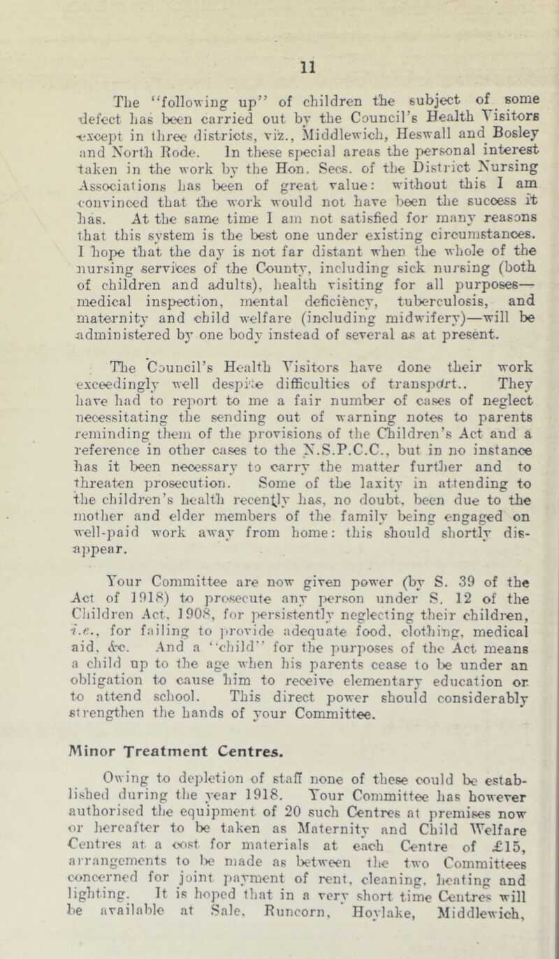 The “following up” of children the subject of some defect has been carried out by the Council’s Health ^ isitors •except in three districts, viz., Middlewich, Heswall and Bosley and North Bode. In these special areas the personal interest taken in the Avork by the Hon. Secs, of the District Nursing Associations has been of great value: without this I am convinced that the work would not have been the sucoess it has. At the same time I am not satisfied for many reasons that this system is the best one under existing circumstances. I hope that the day is not far distant when the whole of the nursing services of the County, including sick nursing (both of children and adults), health visiting for all purposes— medical inspection, mental deficiency, tuberculosis, and maternity and child welfare (including midwifery)—will be administered by one body instead of several as at present. Tlie Council’s Health Visitors have done their work exceedingly well despite difficulties of transport.. They have had to report to me a fair number of cases of neglect necessitating the sending out of warning notes to parents reminding them of the provisions of the Children’s Act and a reference in other cases to the N.S.P.C.C., but in no instance has it been necessary to carry the matter further and to threaten prosecution. Some of the laxity in attending to the children’s health recently has. no doubt, been due to the mother and elder members of the family being engaged on well-paid work away from home: this should shortly dis- appear. Your Committee are now given power (by S. 39 of the Act of 1918) to prosecute any person under S. 12 of the Children Act. 1908, for persistently neglecting their children, for failing to provide adequate food, clothing, medical aid. A-c. And a “child” for the purposes of the Act means a child up to the age when his parents cease to be under an obligation to cause him to receive elementary education or to attend school. This direct power should considerably strengthen the hands of your Committee. Minor Treatment Centres. Owing to depletion of staff none of these could be estab- lished during the year 1918. Your Committee has however authorised the equipment of 20 such Centres at premises now or hereafter to be taken as Maternity and Child Welfare Centres at a cost, for materials at each Centre of £15, arrangements to lx? made as between the two Committees concerned for joint payment of rent, cleaning, heating and lighting. It is hoped that in a very short time Centres will be available at Sale, Runcorn, ' Hovlake, Middlewich,