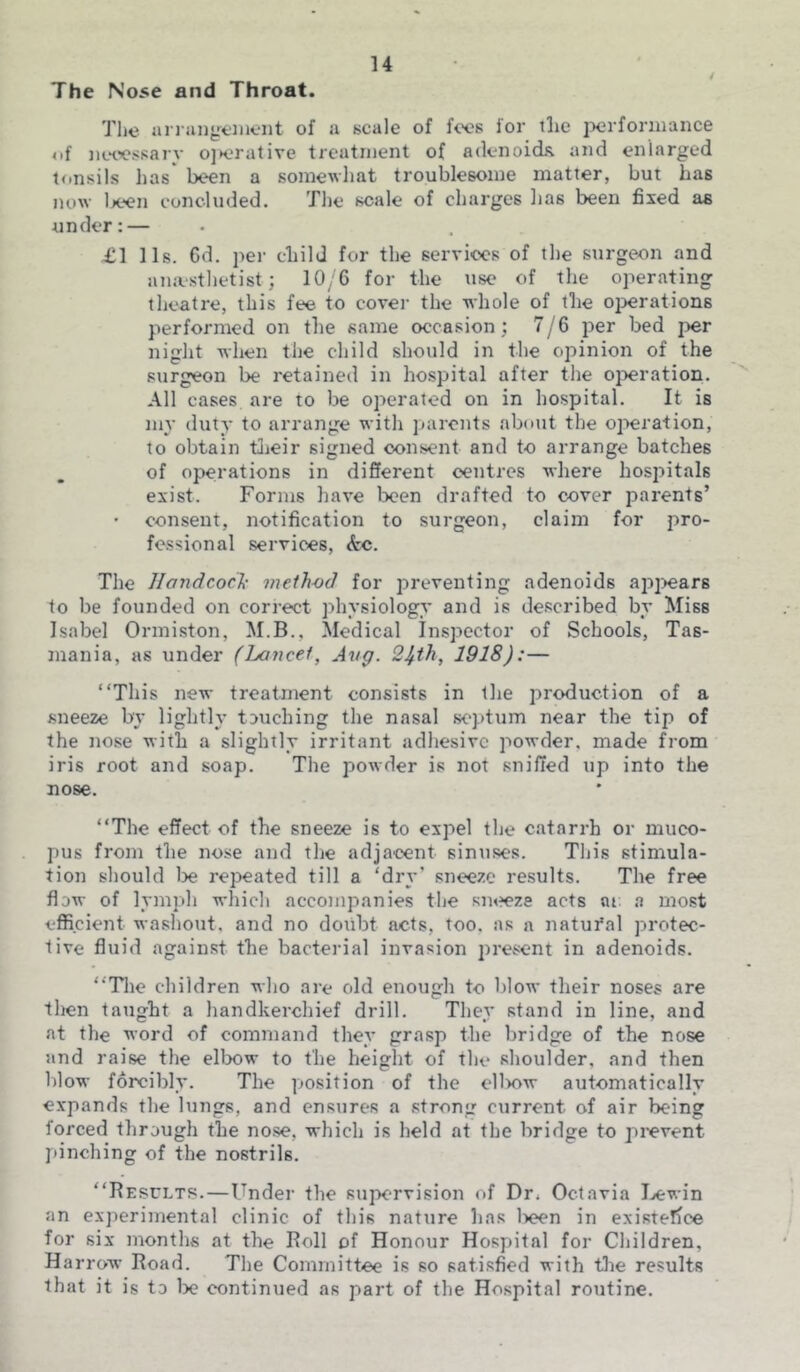 The Nose and Throat. The arrangement of a scale of foes ior tlie performance of necessary o]»erative treatment of adenoids, and enlarged tonsils lias been a somewhat troublesome matter, but has now been concluded. The scale of charges lias been fixed as under:— £1 11s. 6d. per child for the services of the surgeon and anaesthetist; 10/6 for the use of the operating theatre, this fee to cover the whole of the operations performed on the same occasion ; 7/6 per bed per night when the child should in the opinion of the surgeon be retained in hospital after the operation. All cases are to be operated on in hospital. It is my duty to arrange with parents about the operation, to obtain their signed consent and to arrange batches of operations in different centres where hospitals exist. Forms have been drafted to cover parents’ • consent, notification to surgeon, claim for pro- fessional services, <fcc. The Handcock method for preventing adenoids appears to be founded on correct physiology and is described by Miss Isabel Ormiston, M.B., Medical Inspector of Schools, Tas- mania, as under (Lancet, Avg. 2£th, 1918):— “This new treatment consists in the production of a sneeze by lightly touching the nasal septum near the tip of the nose with a slightly irritant adhesive powder, made from iris root and soap. The powder is not sniffed up into the nose. “The effect of the sneeze is to expel the catarrh or muco- pus from the nose and the adjacent sinuses. This stimula- tion should be repeated till a ‘dry’ sneeze results. The free flow of lymph which accompanies the sneeze acts m a most efficient washout, and no doubt acts, too. as a natufal protec- tive fluid against the bacterial invasion present in adenoids. “The children who are old enough to blow their noses are then taught a handkerchief drill. They stand in line, and at the word of command they grasp the bridge of the nose and raise the elbow to the height of the shoulder, and then blow forcibly. The position of the cllxnv automatically expands the lungs, and ensures a strong current of air being forced through the nose, which is held at the bridge to prevent pinching of the nostrils. “Results.—Under the supervision of Dr, Octavia Lewin an experimental clinic of this nature has lx?en in existence for six months at the Roll of Honour Hospital for Children, Harrow Road. The Committee is so satisfied with the results that it is to be continued as part of the Hospital routine.