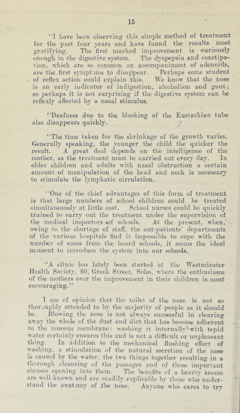 ‘‘I have been observing this simple method of treatment for the past four years and have found the results most gratifying. The first marked improvement is curiously enough in the digestive system. The dyspepsia and constipa- tion. which are so common an accompaniment of adenoids, are the first symptoms to disappear. Perhaps some student . of reflex action could explain this. We know that the nose is an early indicator of indigestion, alcoholism and gout; so perhaps it is not surprising if the digestive system can be reflexly affected by a nasal stimulus. “Deafness due to the blocking of the Eustachian tube also disappears quickly. “The time taken for the shrinkage of the growth varies. Generally speaking, the younger the child the quicker the result. A great deal depends on the intelligence of the mother, as the treatment must be carried out everv dav. In older children and adults with nasal obstruction a certain amount of manipulation of the head and neck is necessary to stimulate the lymphatic circulation. “One of the chief advantages of this form of treatment is that large numbers of school children could l>e treated simultaneously at little cost. School nurses could be quickly trained to carry out the treatment under the supervision of the medical inspectors %of schools. At the present, when, owing to the shortage of staff, the out-patients’ departments of the various hospitals And it impossible to cope with the number of cases from the board schools, it seems the ideal moment to introduce the system into our schools. “A clinic has lately been started at the Westminster Health Society, GO. Greek Street, Soho, where the enthusiasm of the mothers over the improvement in their children is most encouraging.” 1 am of opinion that the toilet of the nose is not so thoroughly attended to by the majority of people as it should be. Blowing the nose is not always successful in clearing away the whole of the dust and dirt, that has become adherent to the mucous membrane: washing it internally •w'ith tepid water certainly ensures this and is not a difficult or unpleasant thing. In addition to the mechanical flushing effect of washing, a stimulation of the natural secretion of the nose is caused by the water, the two things together resulting in a thorough cleansing of the passages and of those important sinuses opening into them. The benefits of a hearty sneeze aie well-known and are readily explicable bv those who under- stand the anatomy of .the nose. Anyone who cares to trv