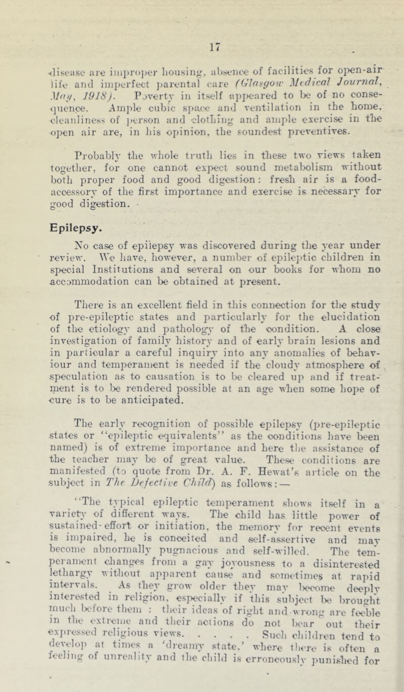 •disease are improper housing, absence of facilities for open-air life and imperfect parental care (Glasgow Medical Journal, Mai,, 1918). Poverty in itself appeared to be of no conse- quence. Ample cubic space and ventilation in the home, cleanliness of person and clothing and ample exercise in the open air are, in his opinion, the soundest preventives. Probably the whole truth lies in these two views taken together, for one cannot expect sound metabolism without both proper food and good digestion: fresh air is a food- accessory of the first importance and exercise is necessary for good digestion. Epilepsy. No case of epilepsy was discovered during the year under review. We have, however, a number of epileptic children in special Institutions and several on our books for whom no accommodation can be obtained at present. There is an excellent field in this connection for the study of pre-epileptic states and particularly for the elucidation of the etiology and pathology of the condition. A close investigation of family history and of early brain lesions and in particular a careful inquiry into any anomalies of behav- iour and temperament is needed if the cloudy atmosphere of speculation as to causation is to be cleared up and if treat- ment is to be rendered possible at an age when some hope of cure is to be anticipated. The early recognition of possible epilepsy (pre-epileptic states or “epileptic equivalents” as the conditions have been named) is of extreme importance and here the assistance of the teacher may be of great value. These conditions are manifested (to quote from Dr. A. F. Hewat’s article on the subject in The Defective Child) as follows: — “The typical epileptic temperament shows itself in a variety of different ways. The child has little power of sustained-effort or initiation, the memory for recent events is impaired, he is conceited and self-assertive and may become abnormally pugnacious and self-willed. The tem- perament changes from a gay joyousness to a disinterested lethargy without apparent cause and sometimes at rapid intervals. As they grow older they mav l>eoome deeply interested in religion, especially if this subject be brought much lx-fore them : their ideas of right and wrong are feeble in the extreme and their actions do not boar out their expressed religious views Such children tend to develop at times a ‘dreamy state.’ where there is often a feeling of unreality and the child is erroneously punished for