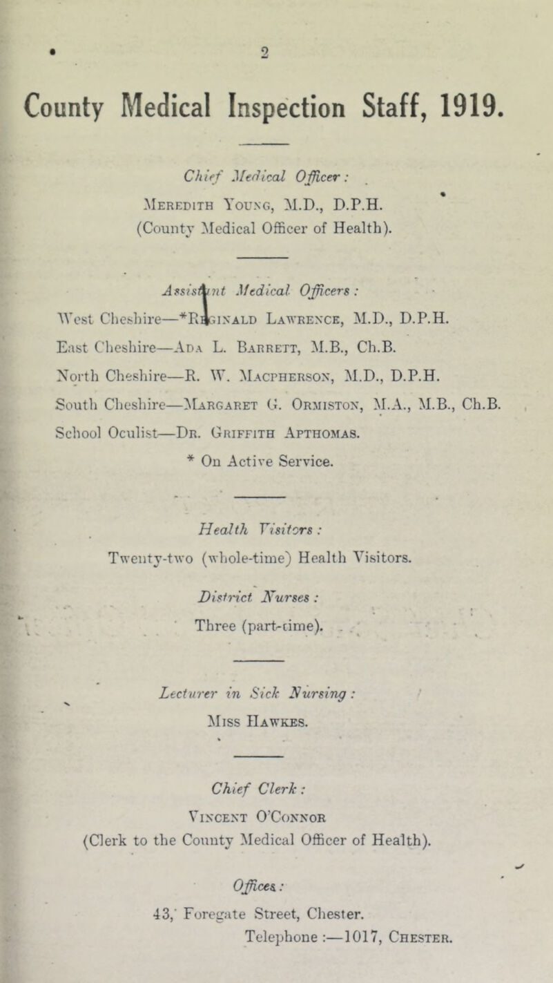 9 County Medical Inspection Staff, 1919. Chief Medical Officer: Meredith Young, M.D., D.P.H. (County Medical Officer of Health). Anis^nt Medical Officers: West Cheshire—*Ri;iNALD Lawrence, M.D., D.P.H. East Clieshire—Ada L. Barrett, M.B., Ch.B. North Cheshire—R. \V. Macpherson, M.D., D.P.H. Soutli Clieshire—Margaret G. Ormiston, M.A., M.B., Ch.B. School Oculist—Dr. Griffith Apthomas. * On Active Service. Health Visitors : Twenty-two (whole-time) Healtli Visitors. District Kurses : ■ Three (part-cinie). . .' Lecturer in Sick Nursing: > Miss Hawkes. Chief Clerk: Vincent O'Connor (Clerk to the County Medical Officer of Health). Offices.: 43,’ Foregate Street, Chester. Telephone :—1017, Chester.