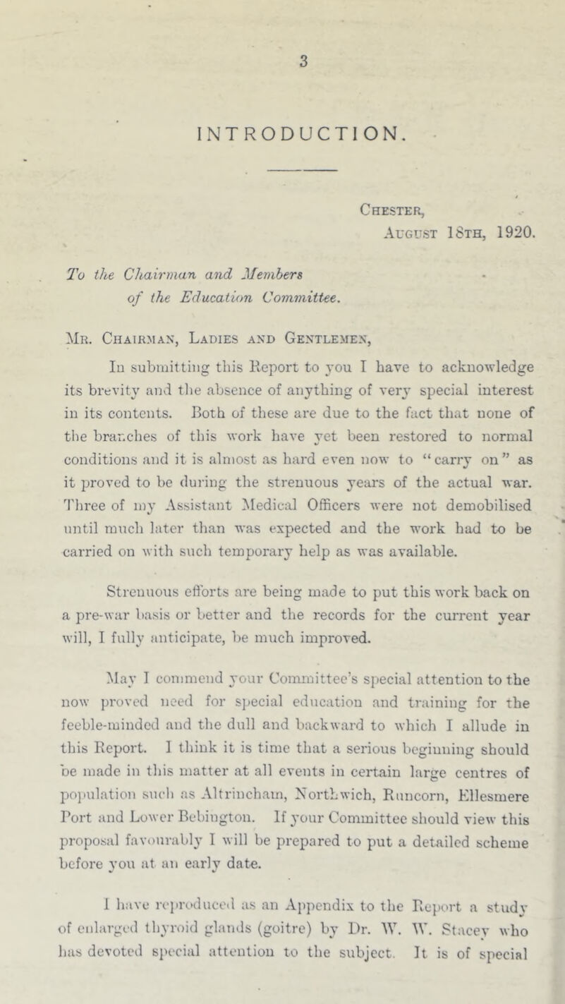 INTRODUCTION. Chester, August 18th, 1920. To the Chairman and Members of the Education CommitUe. Mr. Chairman, Ladies and Gentlemen, Id submitting this Eeport to you I have to acknowledge its brevity and tlie absence of anything of very special interest in its contents. Both of these are due to the fact that none of the branches of this work have yet been restored to normal conditions and it is almost .as hard even now to “carry on” as it proved to be during the strenuous years of the actual war. Three of my Assistant Medical Officers were not demobilised until ranch later than was expected and the work had to be carried on with such temporary help as was available. Strenuous efforts are being made to put this work back on a pre-war b.asis or better and the records for the current year will, I fully anticipate, be much improved. May 1 commend your Committee’s special attention to the now proved need for s]»ecial education and training for the feeble-minded and the dull and backward to which I allude in this Report. 1 think it is time that a serious beginning should be made in this matter at all events in certain large centres of po]iulation such as Altrinch.am, Northwich, Runcorn, Ellesmere Port and Lower Bebington. If your Committee should view this proposal favourably I will be prepared to put a detailed scheme before you at an early date. 1 have reproduced as an Appendix to the Report a study of enlarged thyroid glands (goitre) by Dr. W. Stacey who has devoted special attention to the subject. It is of special