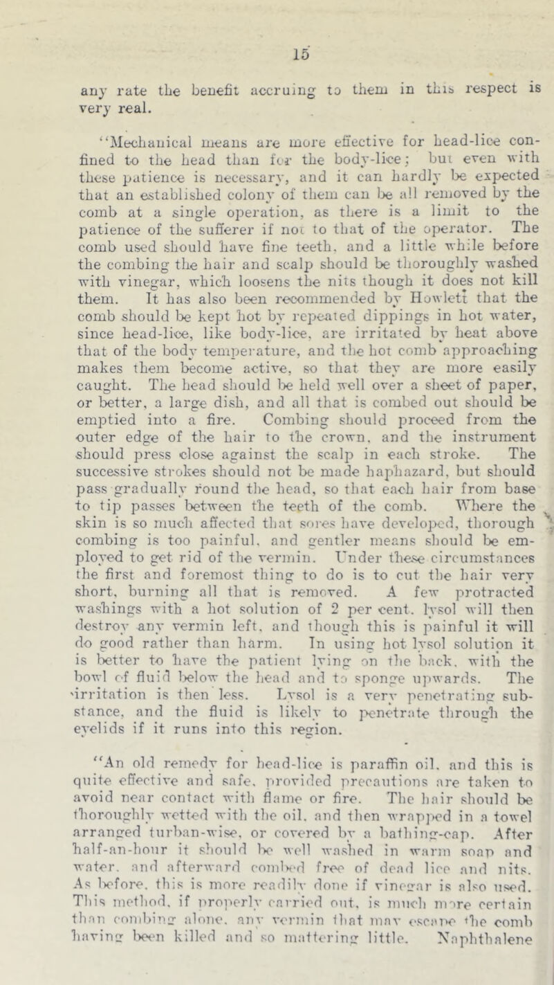 any rate the benefit accruing to theai in tbia respect is very real. “Mechanical means are more effective for Lead-lice con- fined t-o the head than for the body-lice; bui even with these patience is necessary, and it can hardly be expected that an established colony of them can loe all removed by the comb at a single operation, as there is a limit to the patience of the sufferer if not to that of the operator. The comb used should have fine teeth, and a little while before the combing tlie hair and scalp should be thoroughly washed with vinegar, which loosens the nits though it does not kill them. It has also been recommended bv Howlett that the comb should loe kept hot by repeated dippings in hot water, since head-lice, like bodv-lice, are irritated bv heat above that of the body temperature, and the hot comb approaching makes them become active, so that they are more easily caught. The head should lie held well over a sheet of paper, or better, a large di.sh, and all that is combed out should be emptied into a fire. Combing should proceed from the outer edge of the hair to the crown, and the instrument should press close against the scalp in each stroke. The successive strokes should not be made haphazard, but should pass gradually round the head, so that e.ach hair from base to tip passes loetween the teeth of the comb. Where the skin is so much affected that sore.< have develojied, thorough combing is too painful, and gentler means should be em- ployed to get rid of the vermin. Under these circumstances the first and foremost thing to do is to cut the hair very short, burning all that is removed. A few protracted washings with a liot solution of 2 per cent, lysol will then destroy any vermin left, and though this is painful it will do good rather than harm. In usine: hot lysol solution it is letter to have the patient lying on tlie back, with the bowl of fluid 1>elow the head and to sponge u]»wards. The 'irritation is then less. Lvsol is a verv penetrating sub- stance, and the fluid is likely to jocnetrate through the eyelids if it runs into this region. “An old remedy for head-lice is paraffin oil. and this is quite effective and safe, provided precautions are taken to avoid near contact with flame or fire. The hair should be thoroughly wetted with the oil. and then wrapjed in a towel arranged turban-wise, or covered by a bathing-cap. After half-an-hour it should Iv well wn.shed in warm soap and water, and afterward comlx'd free of dead lice and nits. As liefore. this is more readilv done if vinecar is also used. This method, if iirojicrly carried out. is much nnre certain than combing alone, any vermin that mav <>scai>e <he comb having Wn killed and so mattering little. Naphthalene