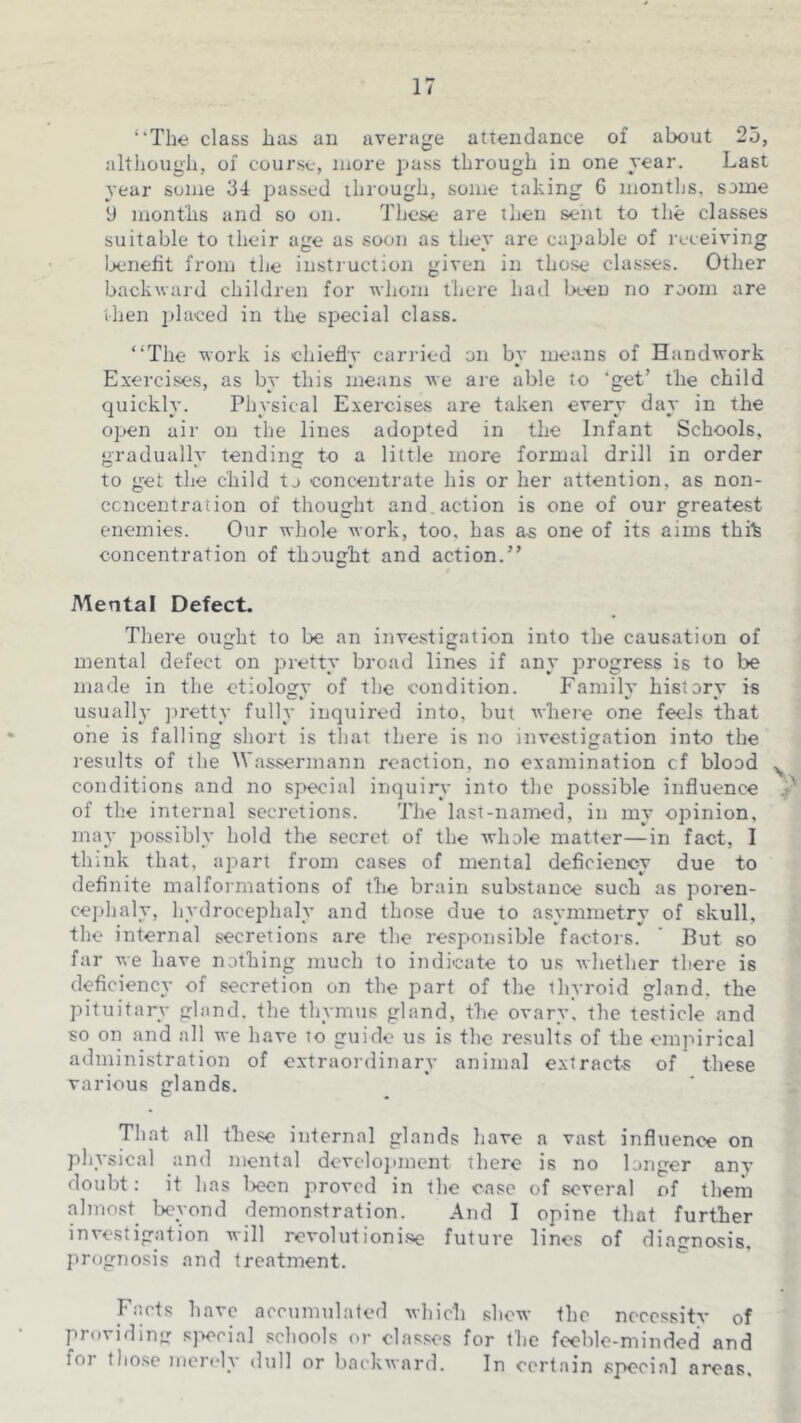 ‘‘The class has an average attendance of about 25, although, of course, more pass through in one rear. Last year some 34 passed ihrough, some taking G months, some y months and so on. These are then sent to the classes suitable to their age as soon as they are capable of receiving loenefit from the instruction given in those classes. Other backward children for whom there had Ix-eu no room are then i)laeed in the special class. “The work is chiefly carried on by means of Handwork Exercises, as by this means we are able to ‘get’ the child quickly. Physical Exercises are taken every day in the open air on the lines adopted in the Infant Schools, gradually tending to a little more formal drill in order to get the child to concentrate his or her attention, as non- ccncentration of thought and, action is one of our greatest enemies. Our whole work, too, has as one of its aims thik concentration of thought and action.” Mental Defect. There ought to be an investigation into the causation of mental defect on pretty broad lines if any progress is to loe made in the etiology of the condition. Family history is usualh' jiretty fully inquired into, but where one feels that one is falling short is that there is no investigation into the results of the Wassermann reaction, no examination cf blood conditions and no special inquiry into the possible influence ^ of the internal secretions. The last-named, in my opinion, may possibly hold the secret of the whole matter—in fact, I think that, apart from cases of mental deficiency due to definite malformations of the brain substance such as poren- cephaly, hydrocephaly and those due to asymmetry of skull, the internal secretions are the responsible factois. But so far we have nothing much to indicate to us whether there is deficiency of secretion on the part of the thyroid gland, the pituitary gland, the thymus gland, the ovary, the testicle and so on and all we have to guide us is the results of the empirical administration of extraordinary animal extracts of these various glands. That all these internal glands have a vast influence on physical and mental develojuncnt there is no longer any doubt: it has loeon proved in the case of several of them almost beyond demonstration. And I opine that further investigation will revolutionise future lines of diagnosis, prognosis and treatment. Facts have accumulated which shew the nccessitv of providinir sjx'cial schools or classes for the feeble-minded and for those merely dull or backward. In certain special areas.