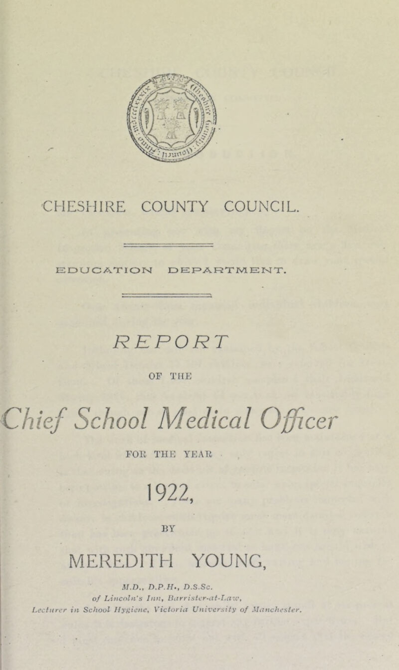 CHESMIRE COUNTY COUNCIL. EDUCATION DEF>ARTIV1ENT, REPORT OF THE Chief School Medical Officer Foil THE YEAR 1922, HY MEREDITH YOUNG, M.n., n.P H., D.s.sc. of Lincoln's Inn, Ihtrristcr-at-T.a-c, Lecturer in School llyiiicnc, Victoria University of Manchester,