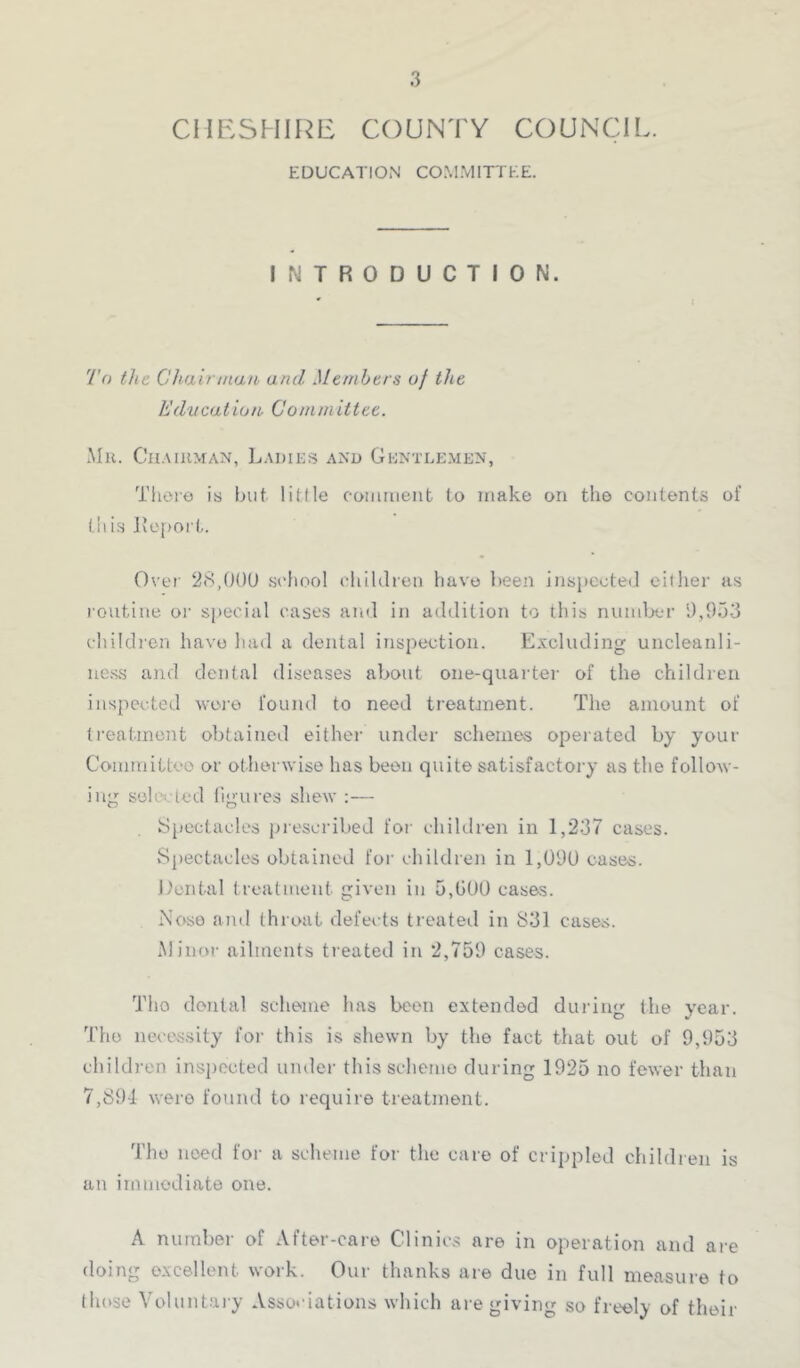 CHESHIRE COUNTY COUNCIL. EDUCATION CO.MMITTEE. INTRODUCTION. To the Chairtiian and Members of the Education Committee. Mu. Chaiuman, Ladies and Gentle.men, There is but liKle coiiiiiient to make on the contents of this lve[)or(,. Over 28,00U .school chihlren have been inspecte(.l cither as routine oi' s[)ecial cases and in addition to this numljcr 9,933 childi’cn have had a dental inspection. Excluding uncleanli- ue.ss and dental diseases about one-quaidei- of the children inspected woi’c found to need treatjnent. The amount of ti’eatinent obtained either under schemes operated by your Committeo or otherwise has been quite satisfactory as the follow- ing selected tigures shew :— Spectacles prescribed foi' chihlren in 1,237 cases. vSpectacles obtained for children in 1,090 cases, l.'ental treatment given in D,G00 casas. Nose and throat defects treated in S31 cases. Minor ailments treated in 2,759 cases. Tho dental scheme has been extended during the year. The necessity for this is shewn by the fact that out of 9,953 children inspected under this scheme during 1925 no fewer than 7,89-1 were found to require treatment. Tho need for a scheme for the care of crippled children is an immediate one. A number of After-care Clinics are in operation and are doing excellent work. Our thanks are due in full measure to (hose Voluntary Associations which are giving so freely of their