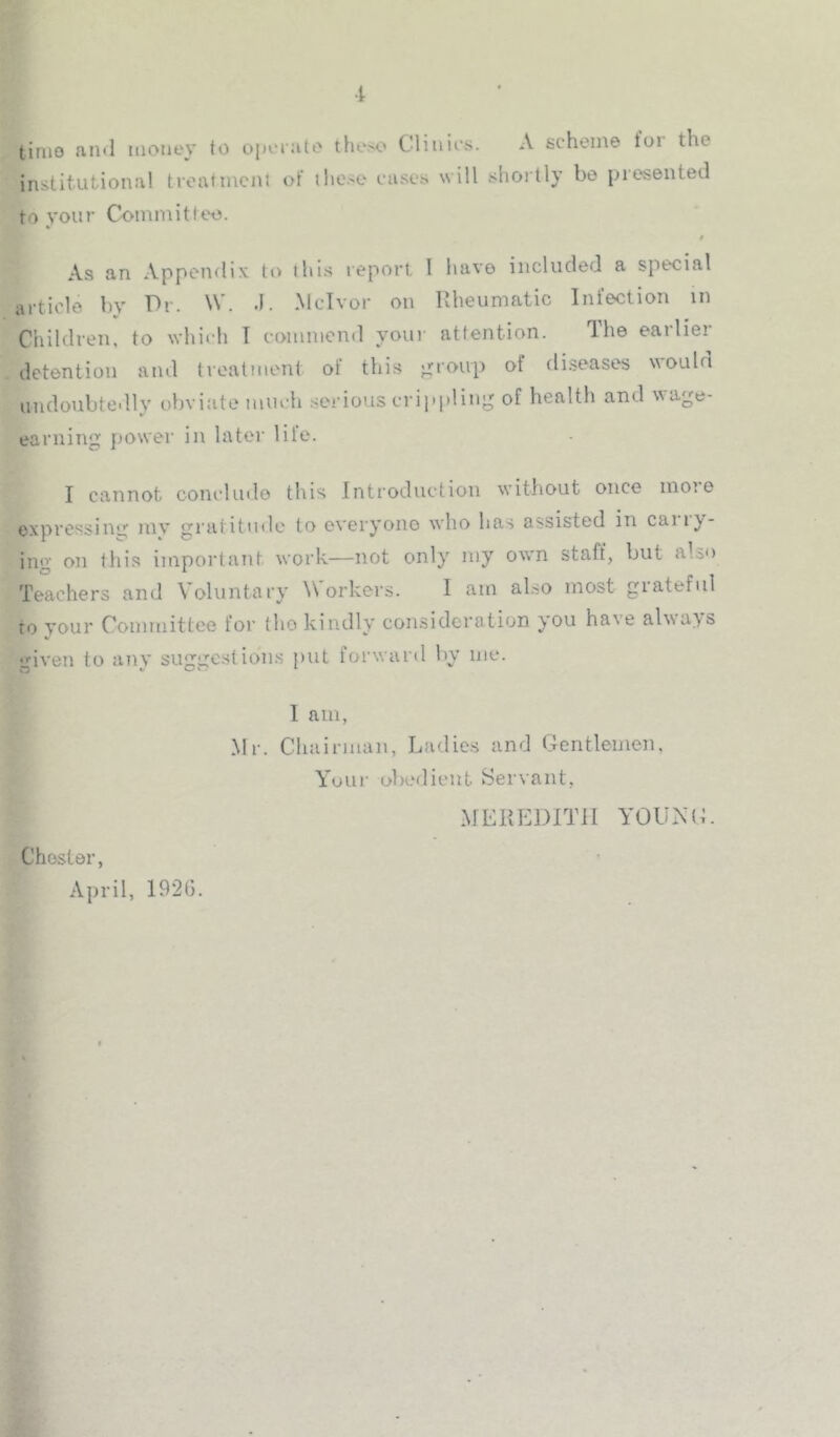 ■i tinio ami itioney to ojn'rato these Cliuies. A scheme t'oi the institutional troutmcnl of these cases will shoitly be piesented to your Committee. As an Appendix to this report 1 have included a special article by Dr. W. .1. Mclvor on llheumatic Infection in Children, to which T commend your attention. The earlier detention and treatment of this ^roup of diseases \iouln undoubtedly obviate much .serious cripi)lin;^ of health and wage- earning jjower in later life. I cannot conclude this Introduction without once moie expressing my gratitmle to overyono who has assisted in caii}'- ing on this important work—not only my own staff, but also Teachers and Voluntary Workers. I am ahso most giateful to vour Coinniittee for tho kindly consideration you have aUsa^s given to any sugge.stions put forward by me. 1 am, Mr. Chainuan, Ladies and Gentlemen, Your obedient Servant, MEKI-iDITlI YOUNtL Chester, April, 192(j.