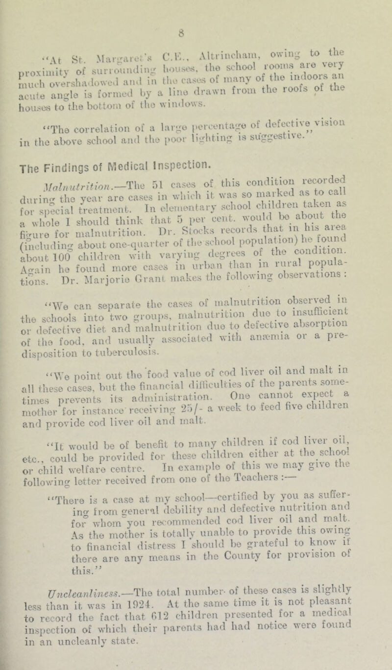 “At St Mar.^nei's C.K.. AUrinchaiu, owing to the i.roxin.itv of suno'iindin- housed, the school rooms are very m^h ovir.l.a.Unve,l ,u,.l in ll.o case.s ot „.any o Iho ■»' 0“.^ ao'.le angle ie for.ne.i l.y a line .t,nuvn tvon, tlie roof, pi the houses to the bottom of (Im wimlows. “The correlation of a largo |.oreentago of defcctivo msiou in the above school and the poor li-hting is suggestive. The Findings of Medical Inspection. .l/a//i«frftfo/i.-The r,l cases of this condition ^;ecordec] durin- tlic year are case.s in wliioh it. was so marked as to call For special t'reatmont. In elementary school ^ H whole 1 should think that 5 per cent, wou d figure for malnutrition. Dr. Slocks records that ^ ('nicludiim about one-quarter of the school populat ion) la ibout lOd’ children with varying degrees of the cmidition. Aain ho found more cases in urban than in imal tions. Dr. Marjorie nrnni. makes the following ohser\atioi s . “We can separate the cases of nialnutrition observed in the schools into two groups, malnutrition duo to insuPicient or defective diet and malnutrition duo to deiectivo absorption of Iho food, ami usually associated witli anmnua or a pie- disposition to tuberculosis. “Wo point out tlio food value of cod liver oil and malt in all these cases, but the financial dilliculties of the paront.s some- times prevents its administration. One cannot mother for instance receiving ‘in/- a week to teed fno childie and provide cod liver oil ami malt. “It would be of benefit to many children if cod liver oil etc., could be provided for these children cither at the schoo. or child welfare centre. In example of ^this we may gno the following letter received from ono of the Teachers : “There is a case at my school—certified by you as suffer- ing from ireneral debility and defective nutrition and foi° whom'^you recommended cod liver oil and malt. \s the mother is totally iimiblo to provide this owing to financial distress T should be grateful to know li there are any means in the County for provision o. thi.s.” Uncleanlities.^.—The total numlKir- of these cases is slightly Ic.ss than it was in 192D At the same time it is not pleasant to record the fact that 012 children presented for a medical inspection of which their parents had had notice were found in an uncleanly state.