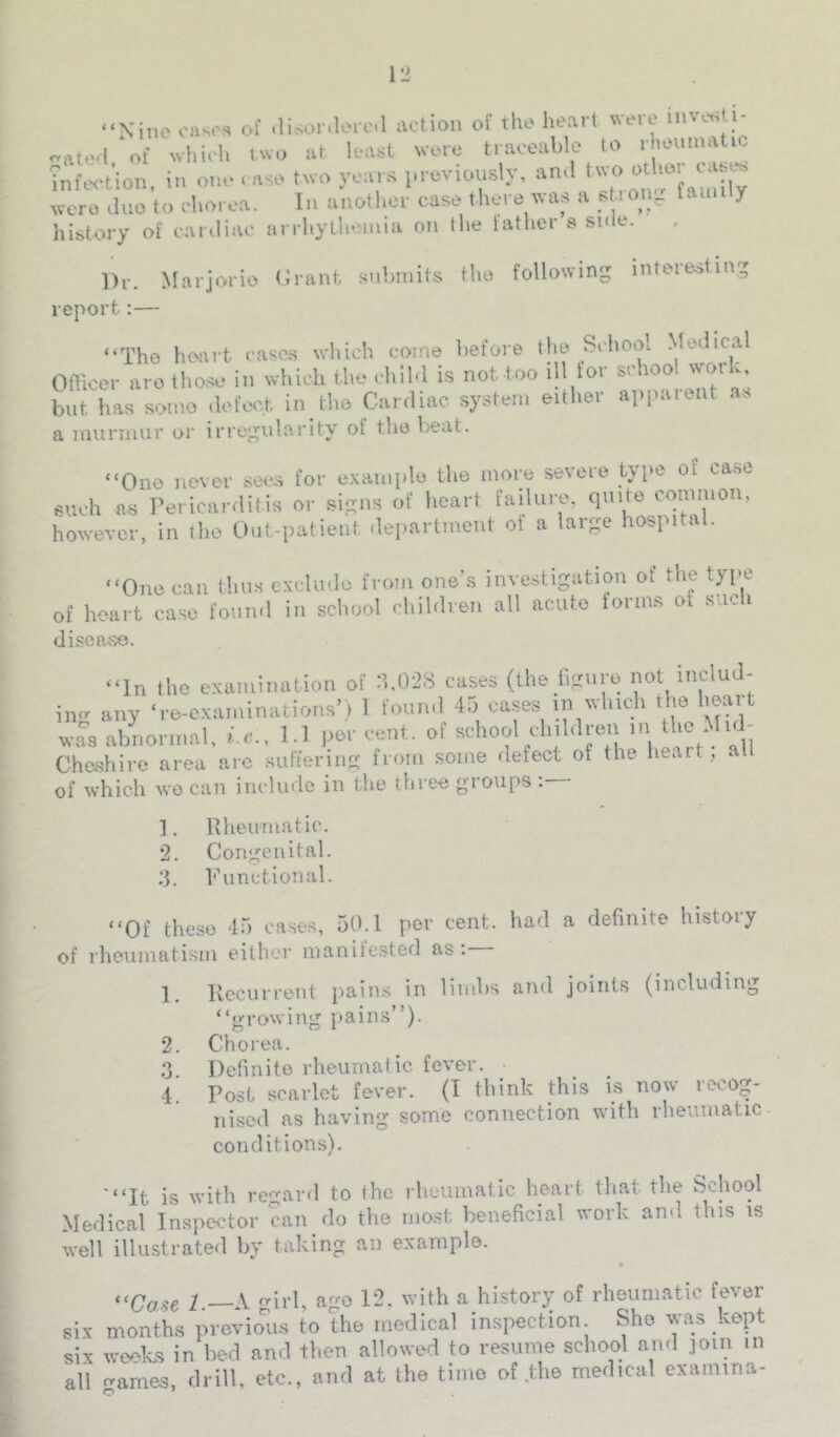 “Nine oases of .lisonleie.l action of the heart were inver^ti- r.ate,l of which two at least were traceable to rhenmat^ infc-tion, in onn . nse two yonrs ineviously, nn.l ''I” wero .luo to rlioix-a. In unollior case tlievc was a s lOiy Uiiii y history of cartliao arrhylheiaia on the lather 9 side. Dr. Marjorie (Jrant snbinits the following intere.sting report:— “The heart cases which come before the School .Medical Omcer arc tho.se in which the child is not too ill for school work, but has some defect, in the Cardiac system either appaient as a niurmur or irregularity of the lieat. “One never sees for e.Kainplo the more severe type of ca.so 9uch as Pericarditis or signs of heart failure, cpiite common, however, in the Out-patient department of a large hospital. “One can thus exclude from one’s investigation of the tyi>e of heart case foun.l in school children all acute forms of such disease. “In the examination of :b02S cases (the figure not includ- ing any ‘re-examinations’) 1 found 45 cases in which the heart ™ abnoncal. i.c., 1.1 |.cr ce.it, of achool ch.bhcn m tl,c M-d- Cheshire area arc suftering from some defect of the heart, al of which wo can include in the three groups : ]. Rheumatic. 2. Congenital. ;5. Punctional. “Of these 45 cases, 50.1 per cent, had a definite history of rheumatism either inanife.sted as; 1. Recurrent pains in limbs and joints (including “growing pains”). 2. Chorea. 3 Definite rheumatic fever. 4. Post scarlet fever. (I think this is now reco^- ni.scd as having some connection with rheumatic conditions). '“It is with regard to the rheumatic heart that the School Medical Inspec-tor can do the most beneficial work and this is well illustrated by taking an example. “Ca.se l.—X gild, 12, with a history of rheumatic fever six months previo'lis to the medical inspection. She was kept six weeks in bed and then allowed to resume school and join in all arnes, drill, etc., and at the time of .the medical examina-