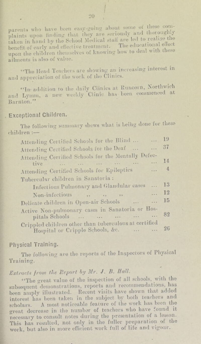 I I nar.-nts who h.ue been oa<y-..'oin.i al>oui some oi ho.>e m u- plaints upon iin-iino that, they are seriously and ihoim iC 0 taken in luunl bv the Sehool Medieul stall are led to real Wneht of early and efteet ive treatmenr. The edueat tonal eneet upon the ehildren themselves of ktiowimj how to tleal with Have ailnietit.s is also oi value. “Tlie Head Teavhers are showing: an inereasine: intere.st in and apjneciat ion of the work cd the Cdinics. “In-addition to the dailv Clinics at lluticorn, Xorthvicli and Lymm, a new weekly ■'Clinic ha.> been commeiu^^d at IJarnton.” . Exceptional Children. The following summary shtw.s what i.s heiiiu' done for the.^e children :— Attenilin;^ CeitiHed Schools for the IHind Atteinlinu; Certified Schools for the Deaf Attending: Cerrified Schools for the Mentally Defec- tive ••• ••• ••• Attendiiuj Certified Schools tor l!.pile[)tics Tubercular ehildren in Sanatoria : Infectious Pulmonary and (llandiilar cases ... on-infectious ,, Delicate children in Open-air Schools Active Non-pultnonary cases in Sanatoria or llos- ])ital.s School.s Crippled children other than tuberculous at certified Hospital or Clippie Schools, Ac. IP 14 4 13 12 15 82 2G Physical Training. The following are the reports of the Inspectors of Pliysical Training. ExtrartH from fhe Eeport hy .1//’. J. E. IfdU. “The great value of the insijection of all .schools, with the .subsequent^denionst rat ions, rei>orts and recoinnieiidatious, has l)oen amply illustrated. Recent vi.sits have shown tliat added interest has Iteen taken in the subject by both tea<-h.er.s and scholars. A most noticeable feature of the work lias bc*en the great decrease in the number of teachers who have found it necessary to consult notes during the jiresentation of a le^on. Tliis has resulted, not ordy in the fuller preparation of the Avork, but also in more elficient work full of life and vigour.