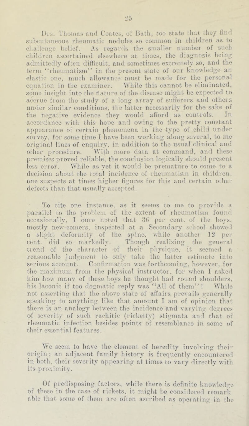 Ihs. Thomas aiiil Coates, ut lialli, too state that, tlicy lind subcutaneous rheumatic nodules so common in children as to challenge belief. As regard.s the smaller number ol such children ascertained elsewhere at times, the diagnosis Iwing admittedly often dillicult, and sometimes extremely so, and the tei'in ‘'rheumatism” in tho present state of onr knowledge an elastic one, much allowance must bo made for the [>ersonal equation in the examiner. While this cannot bo eliminated, sqjiio insight into the nature of the disease might be expected (o accrue from tho study of a long array of sufferej's amJ others under similar conditions, the latter necessarily for the sake of the negative evidence they would afiord as coiitiols. In accordance with this hope and owing to the pretty constant aj)pearanc0 of certain phenomena in the typo of child under survey, foi- some time I have ]>een working along several, to me original lines of enquiry, in addition to the u>sual clinical and other procedure. Wifh more data at command, and these j)remiscs proved reliable, the conclusion logically should ])rescnt less error. While as yet it would l>o premature to come to a decision about the tolal incidence of rlienmatis'm in childien. one suspects at times higher figures for this and certain other defects than that usually accepted. To cite one instance, as it seems to me to provide a parallel to tho problem of the extent of rheumatism foiuid occasionally, 1 once noteil that oG per cent, of the boys, mostly new-comers, inspected at a Secondary .s<-hool .showed a slight deformity of the spine, while another 12 per cent, did so markedly. Though realizing the general trend of tho chaiacter of theij- physique, it .seemed a reasonable judgment to only take the latter estimate into .serious account. Confirmation was forthcoming, however, for the maximum from tho phy.sical instructor, for when I asked him how many of these hovs he thought had round shoulders, his laconic if too dogmatic reply was “All of them” ! While not a.sseiling that the above state of affairs pi-evails generally speaking to anything like that amount I am of ojiinion that there is an analogy between the incidence and varying flegrees of severity of such rachitic (ricketty) .stigmata and that of rheumatic infection besides points of resemblance in some of their essential features. We seem to have the element of heredity involving their origin ; an adjacent, family history is frequently encountered in l)oth. their severity ap[)earing at times to vary directly with its pro.ximity. Of predi.sposing factors, while there is definite knowledge of theso in the case of rickets, it might be considered lomark able that some of them are often ascribed as operating in the