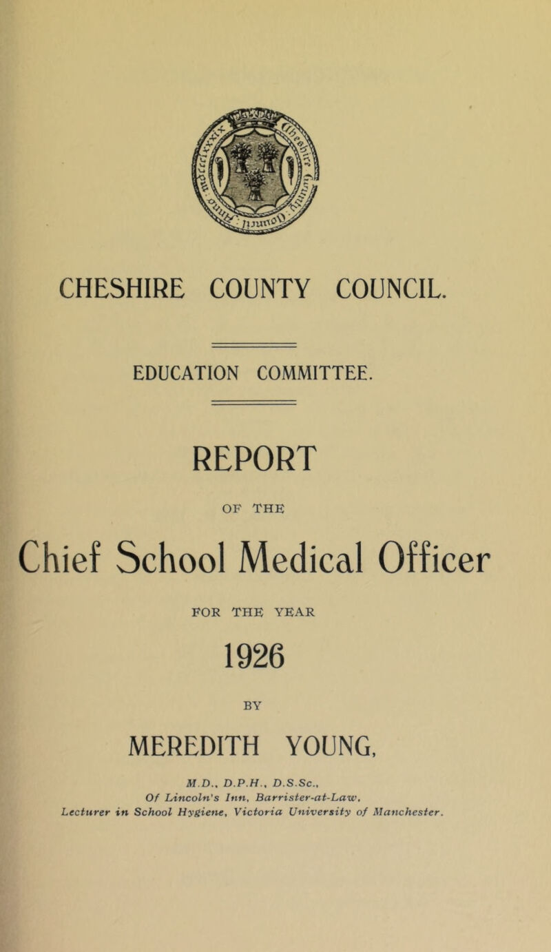 EDUCATION COMMITTEE. REPORT OF THE Chief School Medical Officer FOR THE YEAR 1926 MEREDITH YOUNG, M.D.. D.P.H.. D.S.Sc., Of Lincoln’s Inn, Barrister-at-Law, Lecturer in School Hygiene, Victoria University of Manchester.