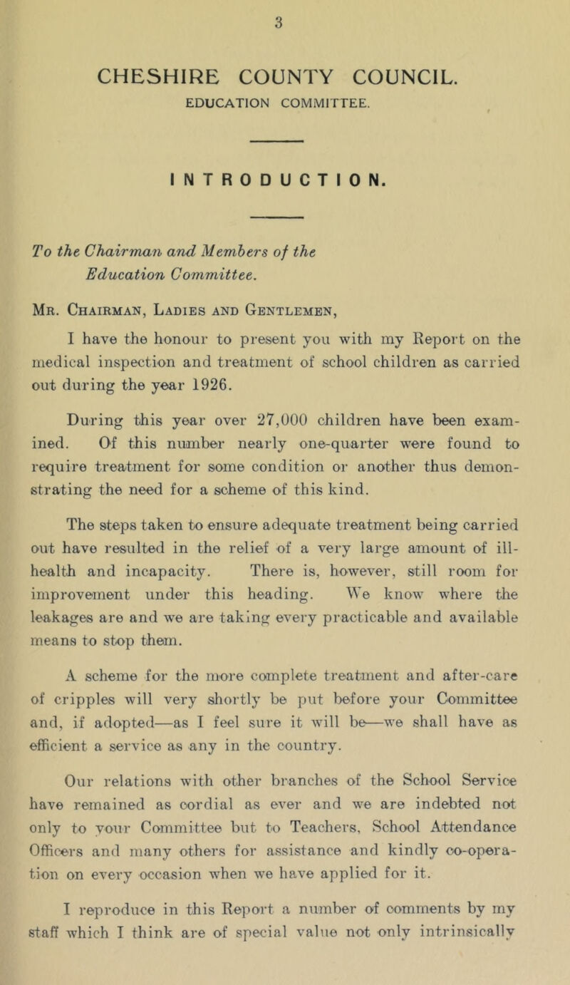 CHESHIRE COUNTY COUNCIL. EDUCATION COMMITTEE. INTRODUCTION. To the Chairman and Members of the Education Committee. Mr. Chairman, Ladies and Gentlemen, I have the honour to present you with my Report on the medical inspection and treatment of school children as carried out during the year 1926. During t-his year over 27,000 children have been exam- ined. Of this number nearly one-quarter were found to require treatment for some condition or another thus demon- strating the need for a scheme of this kind. The steps taken to ensure adequate treatment being carried out have resulted in the relief of a very large amount of ill- health and incapacity. There is, however, still room for improvement under this heading. We know where the leakages are and ^ve are taking every practicable and available means to stop them. A scheme for the more complete treatment and after-care of cripples will very shortly be put before your Committee and, if adopted—as I feel sure it will be—we shall have as efficient a service as any in the country. Our relations with other branches of the School Service have remained as cordial as ever and we are indebted not only to your Committee but to Teachers, School Attendance Officers and many others for a.ssistance and kindly oo-opera- tion on every occasion when we have applied for it. I reproduce in this Report a number of comments by my staff which I think are of special value not only intrinsically