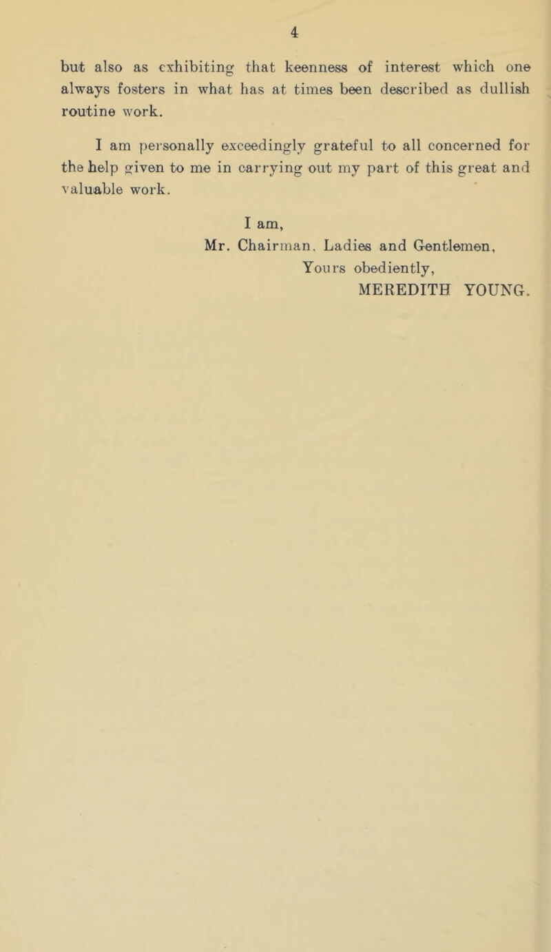 but also as exhibiting that keenness of interest which one always fosters in what has at times been described as dullish routine work. I am peisonally exceedingly grateful to all concerned for the help given to me in carrying out my part of this great and valuable work. I am, Mr. Chairman. Ladies and Gentlemen, Yours obediently, MEREDITH YOUNG.