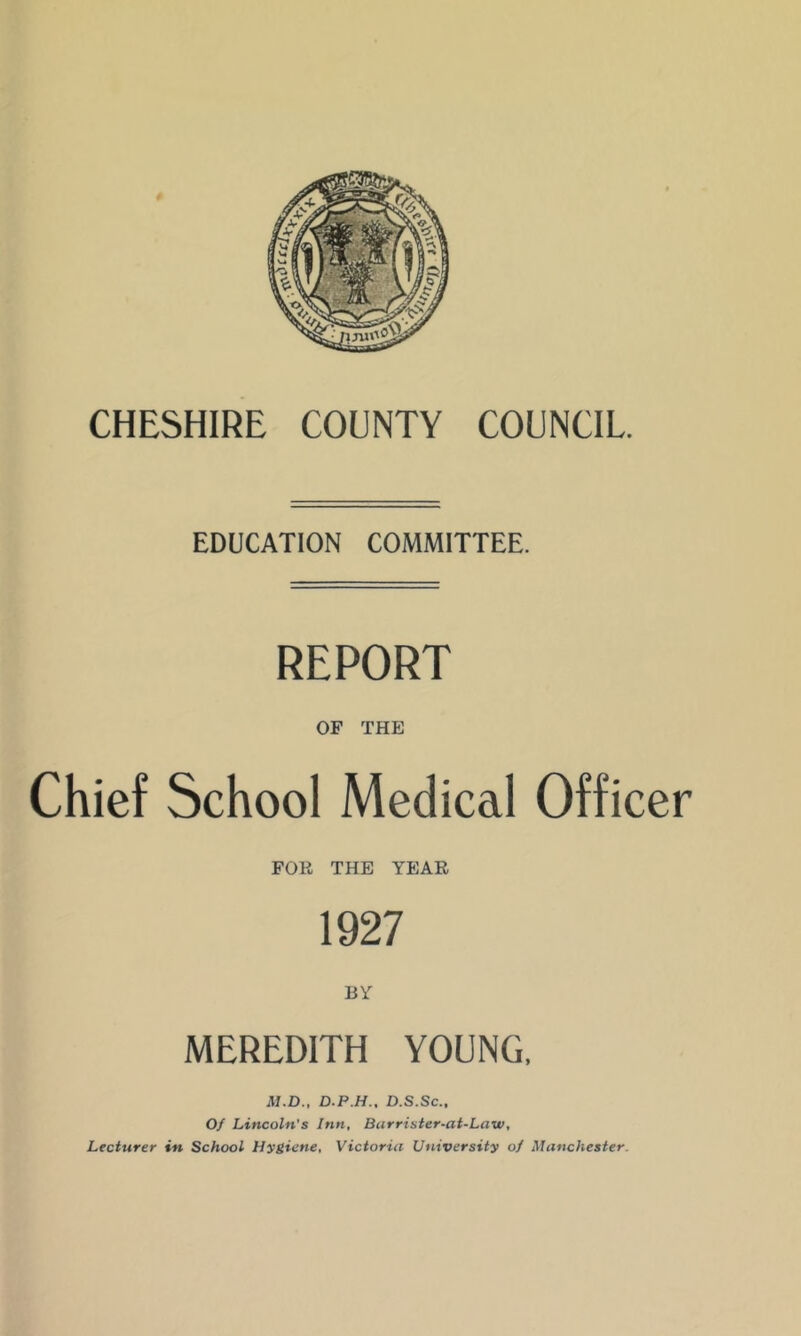 CHESHIRE COUNTY COUNCIL. EDUCATION COMMITTEE. REPORT OF THE Chief School Medical Officer FOR THE YEAR 1927 MEREDITH YOUNG. M.D., D.P.H., D.S.Sc., Of Lincoln's Inn, Barrister-at-Law, Lecturer in School Hygiene, Victoria University of Manchester.