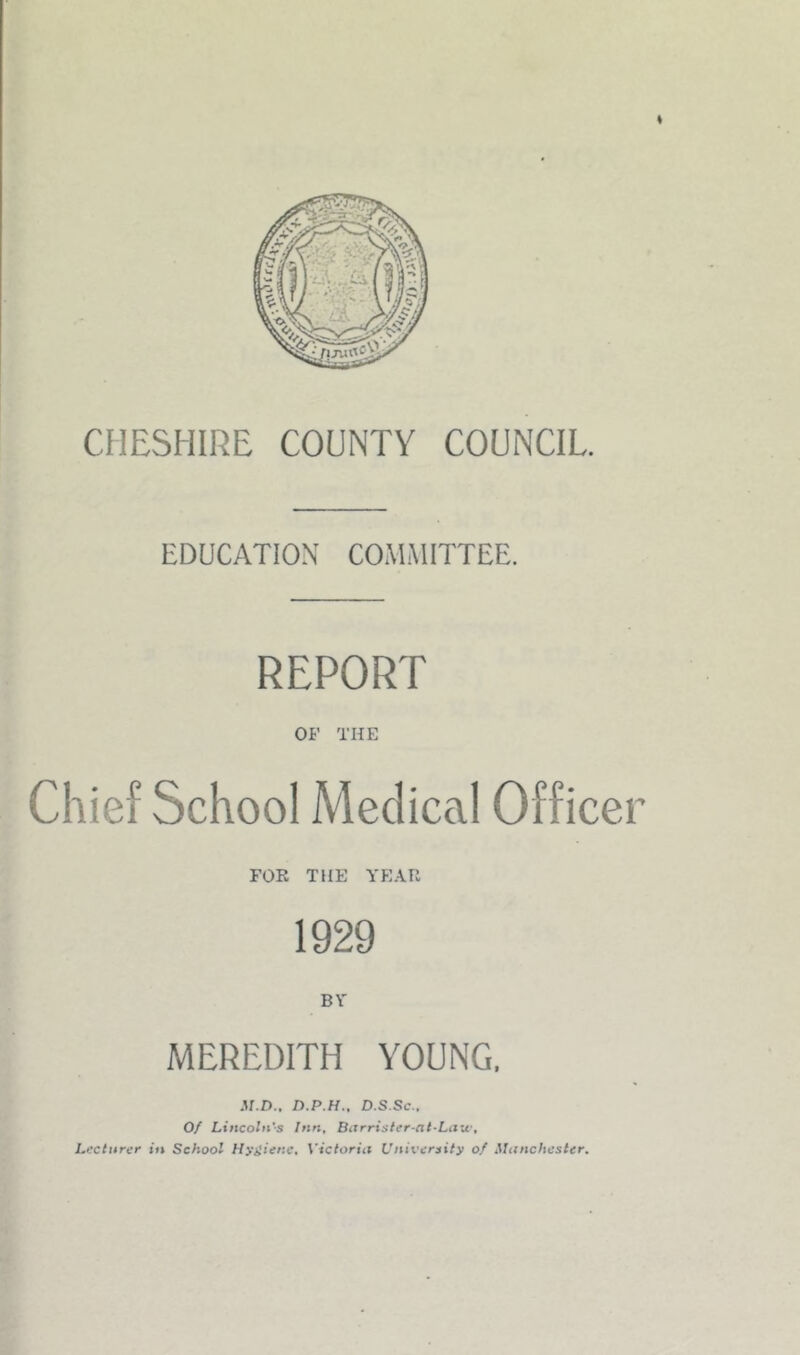 9 r. s EDUCATION CO.MMITTEE. REPORT OF THE ■ Chief School Medical Officer FOR THE Y'EAR 1929 BY MEREDITH YOUNG. c ' D.P.H., D.S.Sc., Of Lincoln’s Inn, Barristfr-at-Law, Lecturer in School Hygiene, Victoria University of Manchester.