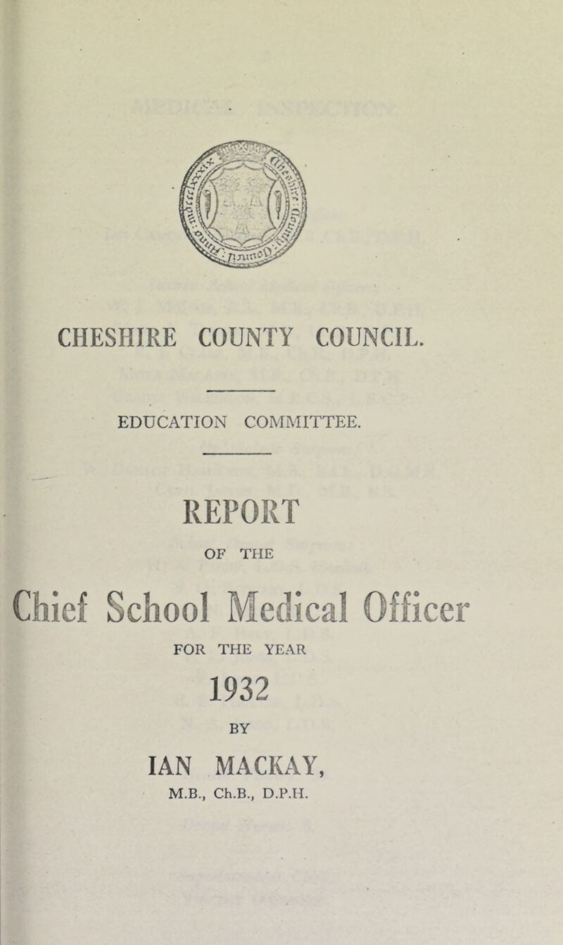 CHESHIRE COUNTY COUNCIL. EDDCATION COMMITTEE. REPORT OF THE Chief School Medical Officer FOR THE YEAR 1932 BY IAN MACKAY, M.B., Ch.B., D.P.H.