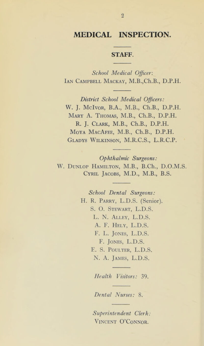 MEDICAL INSPECTION. STAFF. School Medical Officer: Ian Campbell Mackay, M.B.,Ch.B., D.P.H. District School Medical Officers: W. J. McIvor, B.A., M.B., Ch.B., D.P.H Mary A. Thomas, M.B., Ch.B., D.P.H. R. J. Clark, M.B., Ch.B., D.P.H. Moya MacAfee, M.B., Ch.B., D.P.H. Gladys Wilkinson, M.R.C.S., L.R.C.P. Ophthalmic Surgeons: W. Dunlop Hamilton, M.B., B.Ch., D.O.M.S. Cyril Jacobs, M.D., M.B., B.S. School Dental Surgeons: H. R. Parry, L.D.S. (Senior). S. O. Stewart, L.D.S. L. N. Alley, L.D.S. A. F. Hely, L.D.S. F. L. Jones, L.D.S. F. Jones, L.D.S. E. S. Poulter, L.D.S. N. A. James, L.D.S. Health Visitors: 39. Dental Nurses: 8. Superintendent Clerk: Vincent O’Connor.