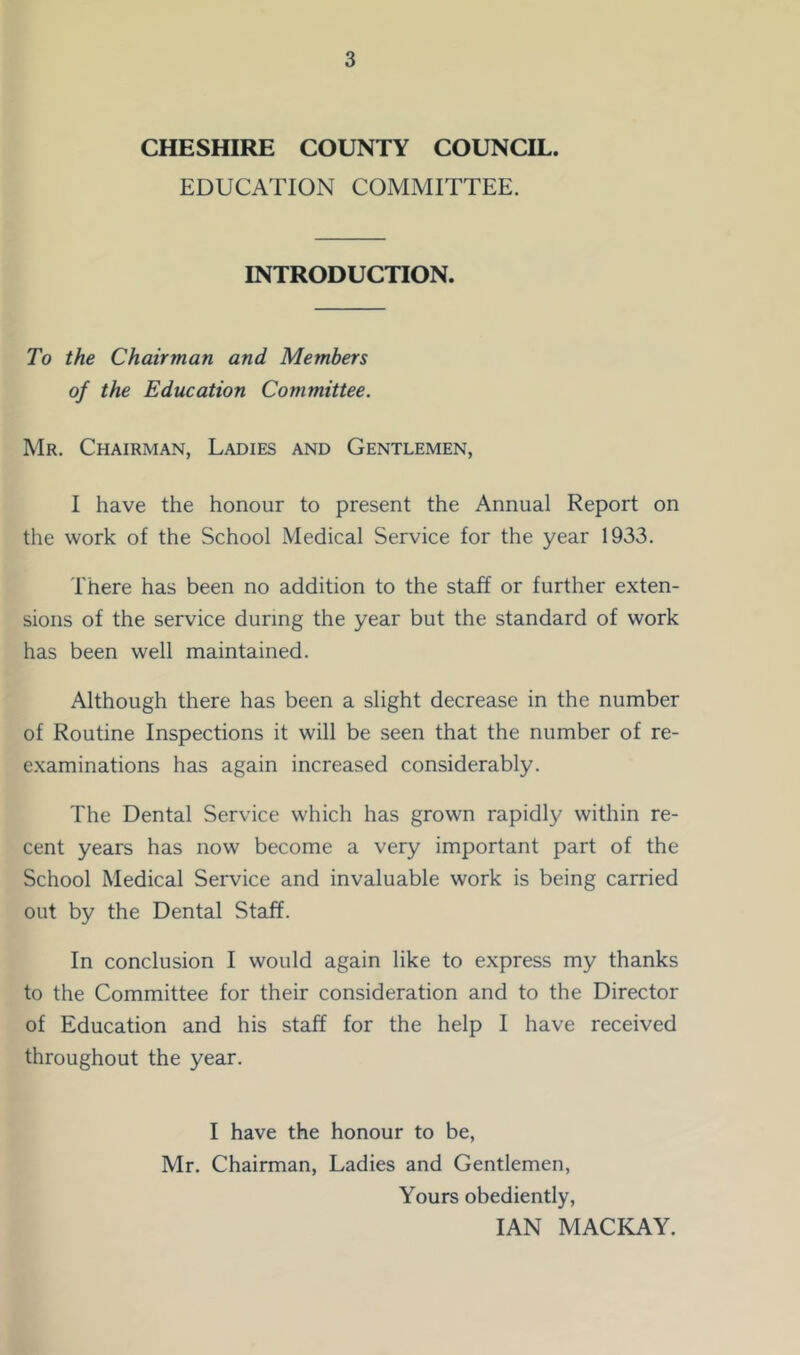 CHESHIRE COUNTY COUNCIL. EDUCATION COMMITTEE. INTRODUCTION. To the Chairman and Members of the Education Committee. Mr. Chairman, Ladies and Gentlemen, I have the honour to present the Annual Report on the work of the School Medical Service for the year 1933. There has been no addition to the staff or further exten- sions of the service during the year but the standard of work has been well maintained. Although there has been a slight decrease in the number of Routine Inspections it will be seen that the number of re- examinations has again increased considerably. The Dental Service which has grown rapidly within re- cent years has now become a very important part of the School Medical Service and invaluable work is being carried out by the Dental Staff. In conclusion I would again like to express my thanks to the Committee for their consideration and to the Director of Education and his staff for the help I have received throughout the year. I have the honour to be, Mr. Chairman, Ladies and Gentlemen, Yours obediently, IAN MACKAY.