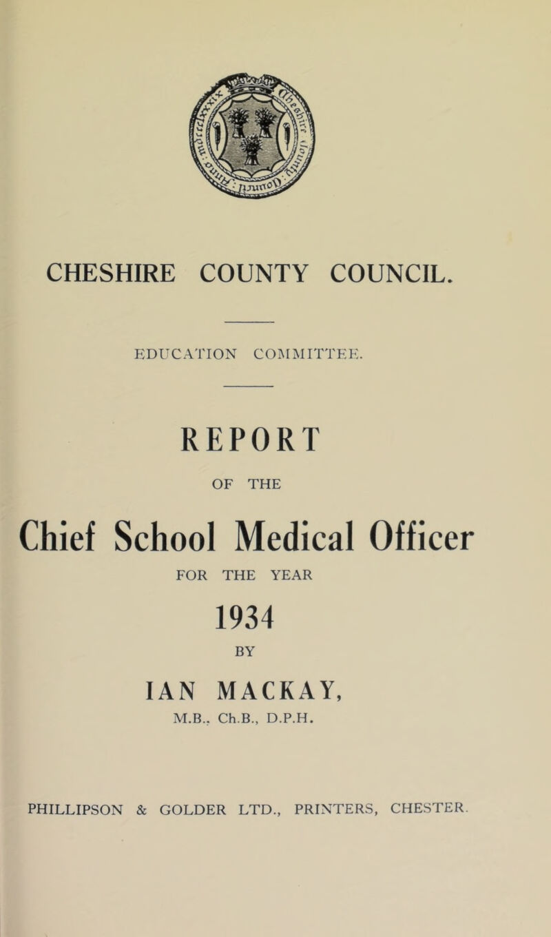 EDUCATION COM JIITTEK. REPORT OF THE Chief School Medical Officer FOR THE YEAR 1934 BY IAN MACKAY, M.B., Ch.B., D.P.H. PHILLIPSON & COLDER LTD., PRINTERS, CHESTER.