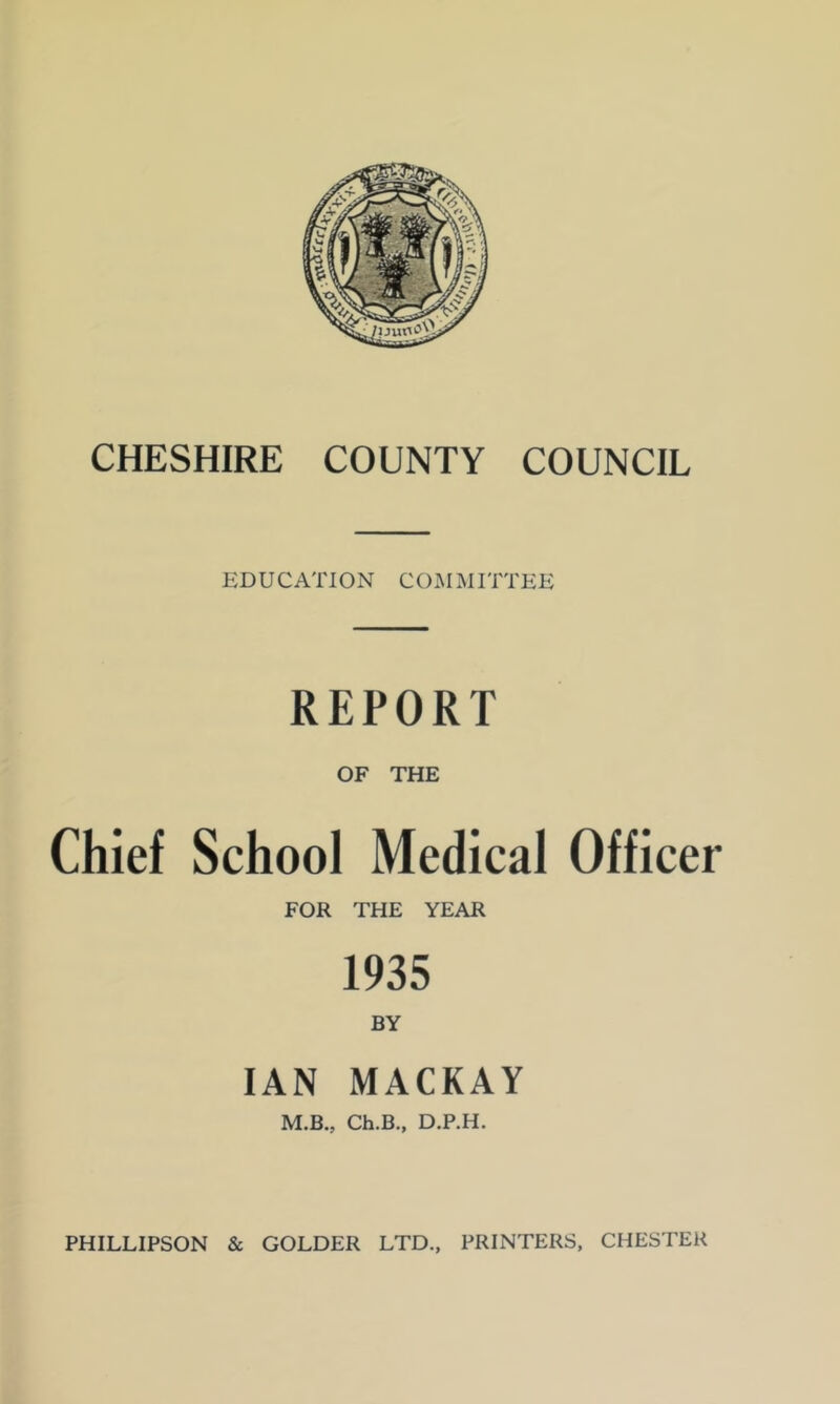 EDUCATION COMMITTEE REPORT OF THE Chief School Medical Officer FOR THE YEAR 1935 BY IAN MACKAY M.B., Ch.B., D.P.H.