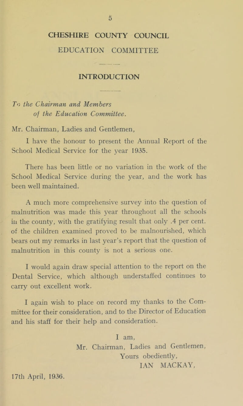 CHESHIRE COUNTY COUNCIL EDUCATION COMMITTEE INTRODUCTION To the Chairman and Members of the Education Committee. Mr. Chairman, Ladies and Gentlemen, I have the honour to present the Annual Report of the School Medical Service for the year 1935. There has been little or no variation in the work of the School Medical Service during the year, and the work has been well maintained. A much more comprehensive survey into the question of malnutrition was made this year throughout all the schools ill the county, with the gratifying result that only .4 per cent, of the children examined proved to be malnourished, which bears out my remarks in last year’s report that the question of malnutrition in this county is not a serious one. I would again draw special attention to the report on the Dental Service, which although understaffed continues to carry out excellent work. I again wish to place on record my thanks to the Com- mittee for their consideration, and to the Director of Education and his staff for their help and consideration. I am, Mr. Chairman, Ladies and Gentlemen, Yours obediently, IAN MACKAY, 17th April, 1936.