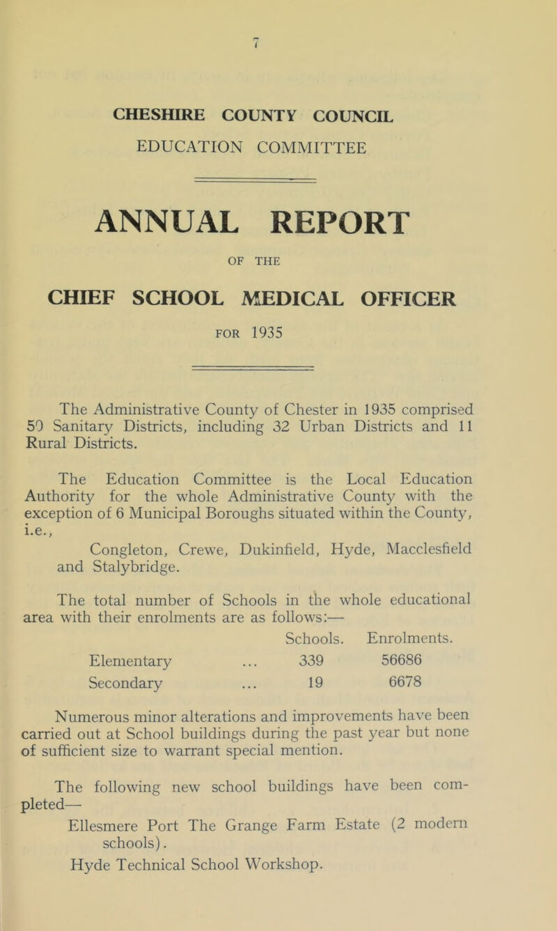 EDUCATION COMMITTEE ANNUAL REPORT OF THE CHIEF SCHOOL MEDICAL OFFICER FOR 1935 The Administrative County of Chester in 1935 comprised 50 Sanitary Districts, including 32 Urban Districts and 11 Rural Districts. The Education Committee is the Local Education Authority for the whole Administrative County with the exception of 6 Municipal Boroughs situated within the County, i.e., Congleton, Crewe, Dukinfield, Hyde, Macclesfield and Stalybridge. The total number of Schools in the whole educational area with their enrolments are as follows:— Schools. Enrolments. Elementary ... 339 56686 Secondary ... 19 6678 Numerous minor alterations and improvements have been carried out at School buildings during the past year but none of sufficient size to warrant special mention. The following new school buildings have been com- pleted— Ellesmere Port The Grange Farm Estate (2 modern schools). Hyde Technical School Workshop.