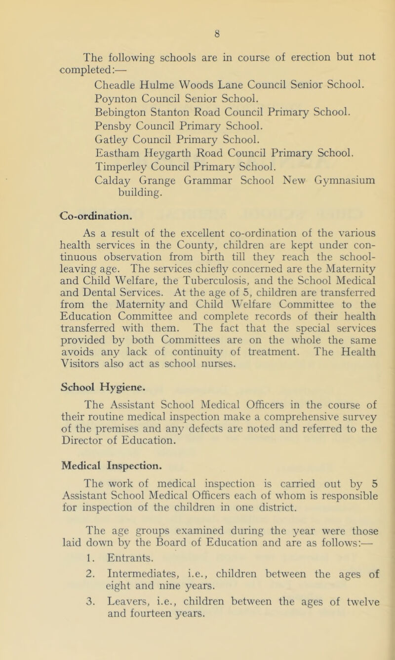 The following schools are in course of erection but not completed:— Cheadle Hulme Woods Lane Council Senior School. Poynton Council Senior School. Bebington Stanton Road Council Primary School. Pensby Council Primary School. Gatley Council Primary School. Eastham Ileygarth Road Council Primary School. Timperley Council Primary School. Calday Grange Grammar School New Gymnasium building. Co-ordination. As a result of the excellent co-ordination of the various health services in the County, children are kept under con- tinuous observation from birth till they reach the school- leaving age. The services chiefly concerned are the Maternity and Child Welfare, the Tuberculosis, and the School Medical and Dental Services. At the age of 5, children are transfeiTed from the Maternity and Child Welfare Committee to the Education Committee and complete records of their health transferred with them. The fact that the special services provided by both Committees are on the whole the same avoids any lack of continuity of treatment. The Health Visitors also act as school nurses. School Hygiene. The Assistant School Medical Officers in the course of their routine medical inspection make a comprehensive survey of the premises and any defects are noted and referred to the Director of Education. Medical Inspection. The work of medical inspection is carried out by 5 Assistant School Medical Officers each of whom is responsible for inspection of the children in one district. The age groups examined during the year were those laid down by the Board of Education and are as follows:— 1. Entrants. 2. Intermediates, i.e., children between the ages of eight and nine years. 3. Leavers, i.e., children between the ages of twelve and fourteen years.